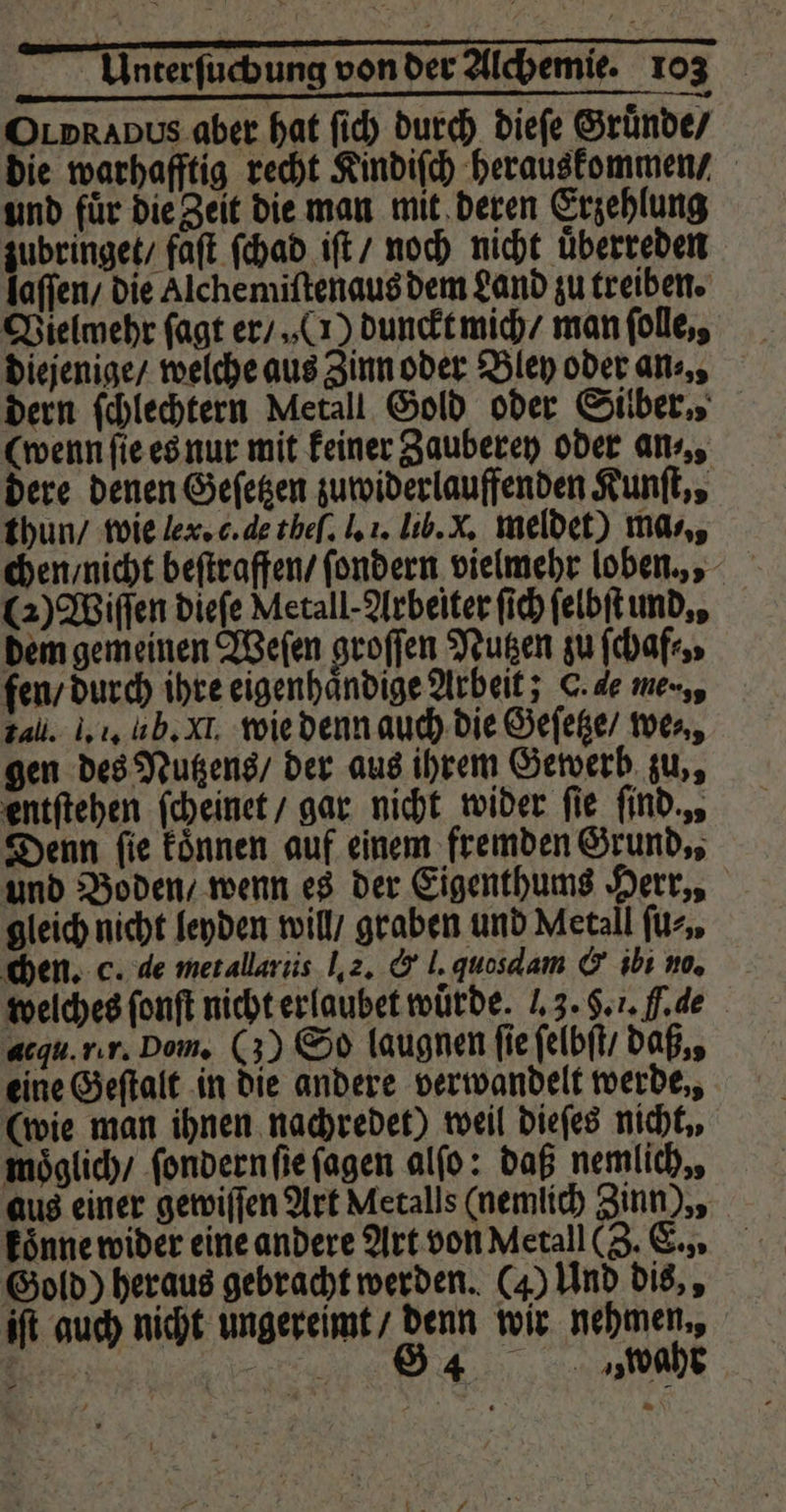 OLprapus aber hat ſich durch dieſe Gruͤnde / die warhafftig recht Kindiſch herauskommen / und fuͤr die Zeit die man mit deren Erzehlung zubringet / faſt ſchad iſt / noch nicht uͤberreden laffen die Alchemiſtenaus dem Land zu treiben. Vielmehr ſagt er / (1) dunckt mich / man folle,, diejenige / welche aus Zinn oder Bley oder ans, dern ſchlechtern Metall Gold oder Silber., (wenn ſie es nur mit keiner Zauberey oder an⸗ „ dere denen Geſetzen zuwiderlauffenden Kunſt,, thun / wie ler. c. de theſ. I. i. lib. x. meldet) mas, chen / nicht beſtraffen / ſondern vielmehr loben,, (2) Wiſſen dieſe Metall- Arbeiter ſich ſelbſt und,, dem gemeinen Weſen groſſen Nutzen zu ſchaf⸗, fen / durch ihre eigenhaͤndige Arbeit; C. 4e me-,, 7 4ll. l. 1. fh. XI. wie denn auch die Geſetze / wer, gen des Nutzens / der aus ihrem Gewerb zu,, entſtehen ſcheinet / gar nicht wider fie ſind. , Denn fie koͤnnen auf einem fremden Grund., und Boden / wenn es der Eigenthums Herr,, gleich nicht leyden will / graben und Metall für. chen. c. de met allariis I. 2. &amp; l. quosdam &amp; ibi no. welches ſonſt nicht erlaubet würde. . 3. §. 1. .de acqu. rr. Dom. (3) So laugnen fie ſelbſt / daß,, eine Geſtalt in die andere verwandelt werde,, (wie man ihnen nachredet) weil dieſes nicht, moͤglich / ſondern ſie ſagen alſo: daß nemlich,, aus einer gewiſſen Art Metalls (nemlich Zinn), koͤnne wider eine andere Art von Metall (Z. E., Gold) heraus gebracht werden. (4) Und dis,, iſt auch nicht ungereimt / denn wir nehmen., „ | 884 wahr a