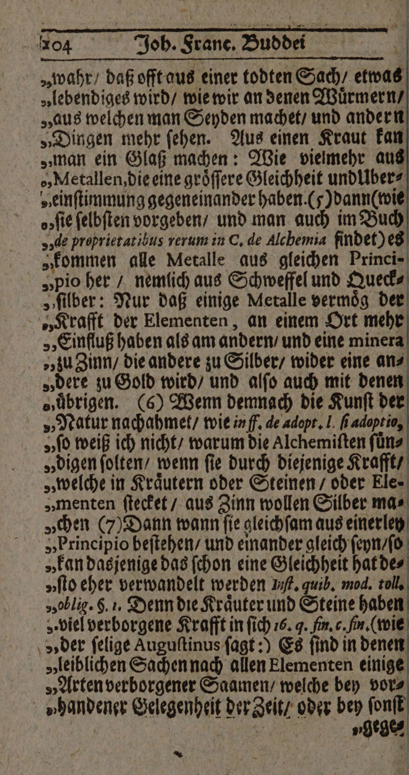„wahr / daß offt aus einer todten Sach / etwas „lebendiges wird / wie wir an denen Wuͤrmern / „aus welchen man Seyden machet / und andern „Dingen mehr ſehen. Aus einen Kraut kan „man ein Glaß machen: Wie vielmehr aus e, Metallen, die eine groͤſſere Gleichheit undlibers „einſtimmung gegeneinander haben. (7) dann (wie o; ſie ſelbſten vorgeben / und man auch im Buch „de proprietatibus rerum in C. de Alchemia findet) es „kommen alle Metalle aus gleichen Princi- „pio her / nemlich aus Schweffel und Queck⸗ „ſilber: Nur daß einige Metalle vermoͤg der „Krafft der Elementen, an einem Ort mehr „Einfluß haben als am andern / und eine minera » zu Zinn / die andere zu Silber / wider eine ans „dere zu Gold wird / und alſo auch mit denen „übrigen. (6) Wenn demnach die Kunſt der „Natur nachahmet / wie in ff. de adopt. 1. fi adoptio, „ ſo weiß ich nicht / warum die Alchemiſten ſuͤn⸗ „digen ſolten / wenn fie durch diejenige Krafft / „welche in Kräutern oder Steinen / oder Ele⸗ „ menten ſtecket / aus Zinn wollen Silber mas „chen (7) Dann wann fie gleich ſam aus einerley „Principio beſtehen / und einander gleich ſeyn / ſo „kan dasjenige das ſchon eine Gleichheit hat de⸗ „flo eher verwandelt werden If. quib. mod. toll. 550b lig. §. 1. Denn die Kräuter und Steine haben o. viel verborgene Krafft in ſich 76. J. fin. c. fin. (wie vs der felige Augustinus ſagt:) Es find in denen „leiblichen Sachen nach allen Elementen einige „Arten verborgener Saamen / welche bey vor⸗ »„handener Gelegenheit der Zeit / oder bey ſonſt ygege⸗ | *