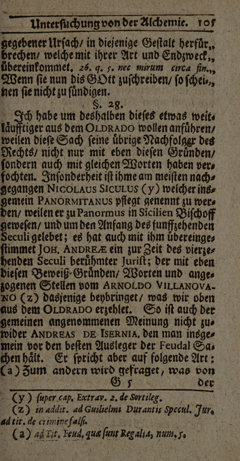 > Unterfuchungvonder Alchemie. rofs gegebener Urſach / in diejenige Geſtalt herfür,, brechen / welche mit ihrer Art und Endzweck,, übereinfommet, 26. q. g. nec mirum circa fin., Wenn ſie nun dis GOtt zuſchreiben / ſo fcheis,, nen ſie nicht zu ſuͤndigen. RL F. 28 9 Ich habe um deshalben dieſes etwas weit⸗ laͤufftiger aus dem OLD RADO wollen anführen, weilen dieſe Sach ſeine uͤbrige Nachfolger des Rechts / nicht nur mit eben dieſen Gruͤnden / ſondern auch mit gleichen Worten haben ver⸗ fochten. Inſonderheit iſt ihme am meiſten nach⸗ gegangen NICOLAUS SICULUS (y) welcher ins⸗ gemein PANORMITANUS pflegt genennt zu wer⸗ en / weilen er zu Panormus in Sicilien Biſchoff geweſen / und um den Anfang des funffzehenden Seculi gelebet; es hat auch mit ihm uͤbereinge⸗ limmet JOH, ANDRE ein zur Zeit des vierze⸗ enden Seculi beruͤhmter Juriſt; der mit eben dieſen Beweiß⸗Gruͤnden / Worten und ange zogenen Stellen vom ARNOLDO VILLAN OVA. NO (2) dasjenige beybringet / was wir oben aus dem OLDRADO erzehlet. So iſt auch der gemeinen angenommenen Meinung nicht zu⸗ wider ANDREAS DE ISER NIA, den man insge⸗ mein vor den beſten Ausleger der Feudal Sa⸗ chen haͤlt. Er ſpricht aber auf folgende Art: (a) um andern wird gefraget, was von . G 5 der (y) ſuper cab. Extrav. 2. de Sortilg. (2) in addit. ad Guilieimi Durantis ꝓecul. Jur. ad tit. de crimine fal. 5 () 44 llt. Fond, qua ſunt Reg alia, num, .