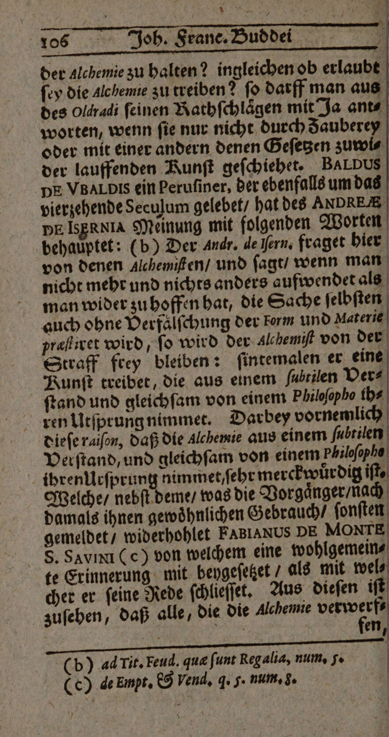 SJ ĩð2v ): f i N 106 Joh. Frane. Buddei | 8 — — > der Alchemie zu halten? ingleichen ob erlaubt ſey die Alchemie zu treiben? ſo darff man aus des Oldradi feinen Rathſchlaͤgen mit Ja ant⸗ worten, wenn fie nur nicht durch Fauberey oder mit einer andern denen Geſetzen zuwi⸗ der lauffenden Runft geſchiehet. BAL DUS DE VB Al Dis ein Perufiner, der ebenfalls um das vierzehende Seculum gelebet / hat des ANDRES DE ISERxIA Meinung mit folgenden Worten behauptet: (b) Der Andr. de fern. fraget hier von denen Alchemisten / und ſagt / wenn man nicht mehr und nichts anders aufwendet als man wider zu hoffen hat, die Sache ſelbſten auch ohne Verfalſchung der Form und Materie præſtiret wird, fo wird der Alchemift von der Straff frey bleiben: ſintemalen er eine Kunſt treibet, die aus einem fubrilen Ver⸗ ſtand und gleichſam von einem Philoſopho ih⸗ ren Utſprung nimmet. Darbey vornemlich dieſe raiſon, daß die Alchemie aus einem ſubtilen Verſtand, und gleichſam von einem Philoſopho ihrenUrſprung nimmet / ſehr merckwuͤrdig ifte Welche / nebſt deme / was die Vorgaͤnger / nach damals ihnen gewoͤhnlichen Gebrauch / ſonſten gemeldet / widerhohlet FABIANUS DE MONTE S. Savını (ec) von welchem eine wohlgemein⸗ te Erinnerung mit bengefeßet / als mit wel⸗ cher er ſeine Rede ſchlieſſet. Aus dieſen iſt zuſehen, daß alle, die die Alchemie verwerf⸗ fen ; | a U (b) adTit. Feud. que ſunt Reg alia, num. 7. (c) de Enpt. e Vend, 4. 5. num. 3.