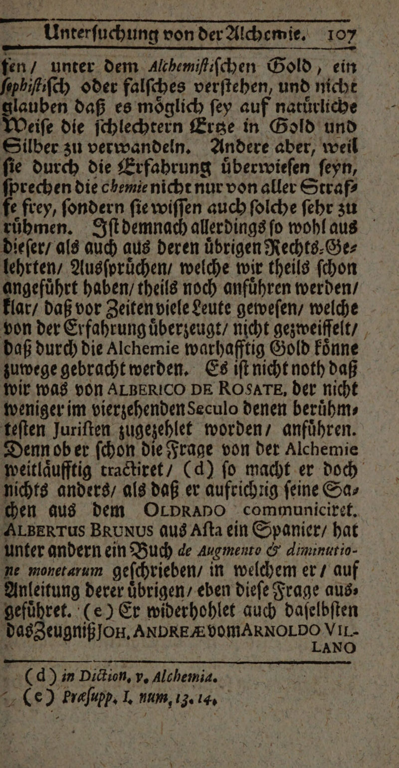 en / unter dem Alchemiſtiſchen Gold, ein ſephiſtiſch oder falſches verſtehen, und nicht glauben daß es möglich ſey auf natürliche Weiſe die ſchlechtern Ertze in Gold und Silber zu verwandeln. Andere aber, weil fie durch die Erfahrung uͤberwieſen ſeyn, ſprechen die obemie nicht nur von aller Straf? fe frey, ſondern ſie wiſſen auch ſolche ſehr zu ruͤhmen. Iſt demnach allerdings ſo wohl aus dieſer / als auch aus deren uͤbrigen Rechts⸗Ge⸗ lehrten / Ausſpruͤchen / welche wir theils ſchon angefuͤhrt haben / theils noch anfuͤhren werden / lar / daß vor Zeiten viele Leute geweſen / welche von der Erfahrung uͤberzeugt / nicht gezweiſſelt / daß durch die Alchemie warhafftig Gold koͤnne zuwege gebracht werden. Es iſt nicht noth daß wir was von ALBERICO DE ROSATE, der nicht weniger im vierzehenden Seculo denen beruͤhm⸗ teſten Juriſten zugezehlet worden / anfuͤhren. Denn ob er ſchon die Frage von der Alchemie weitlaͤufftig tractiret / (d) ſo macht er doch nichts anders / als daß er aufrichnig feine Sa; chen aus dem OLDRANO communiciret. ALBERTUS BRUNUS aus Aſta ein Spanier / hat unter andern ein Buch de Augmente &amp; diminutio- Anleitung derer uͤbrigen / eben dieſe Frage aus⸗ gefuͤhret. (e) Er widerhohlet auch daſelbſten das Zeugniß Jon. ANDREAVOMARNOLDO VII- Berne | LANO ((d) in Diction, v. Alchemia. ir (e ) Prafupp; 2 RUM, 13. 144
