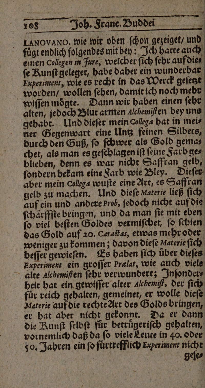 168 Joh. Fade WITH i 8 Jh S885 —188.— LANOVANO, wie wir oben ſchon gezeiget / r A e e fuͤgt endlich folgendes mit bey: Ich hatte auch emen Collegen in Jure, welcher ſich ſehr auf die⸗ fe Kunſt geleget, habe daher ein wunderbar Experiment, wie es recht in das Werck geſetzt worden / wollen ſehen, damit ich noch mehr wiſſen moͤgte. Dann wir haben einen ſehr alten, jedoch Blut armen Alchemiſten bey uns gehabt. Und dieſer mein Collega hat in mei⸗ ner Gegenwart eine Untz feinen Silbers, durch den Guß, ſo ſchwer als Gold gema⸗ chet, als man es geſchlagen iſt feine Farb ge⸗ blieben, denn es war nicht Saffran gelb, ſondern bekam eine Farb wie Bley. Dieſer aber mein Collega wuſte eine Art, es Saffran gelb zu machen. Und dieſe Materie ließ ſich auf ein und andere krob, jedoch nicht auf die ſchaͤrffſte bringen, und da man ſie mit eben 8 viel beſten Goldes vermiſchet, fo ſchien das Gold auf 20. Caractas, etwas mehr oder weniger zu kommen; davon dieſe Materie ſi ch beſſer gewieſen. Es haben ſich uͤber dieſes Experiment ein groſſer Prælat, wie auch viele alte Alchemiſten ſehr verwundert; Inſonder⸗ heit hat ein gewiſſer alter Alchemift, der ſich fuͤr reich gehalten, gemeinet, er wolle dieſe Materie auf die rechte Art des Golds bringen, er hat aber nicht gekonnt. Da er dann die Runſt ſelbſt für betruͤgeriſch gehalten, vornemlich daß da ſo viele Leute in 40. oder so, Jabten ein ſo fuͤrtrefflich Experiment nicht e