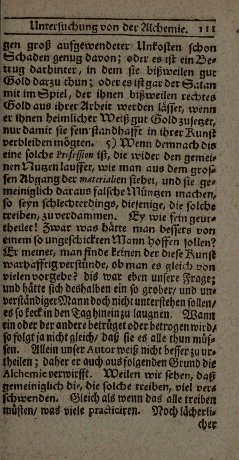 —— iäü.ääꝛĩ˙ —-— 24ꝓ̃— ñ—ñ gen groß aufgewendeter Unkoſten ſchon Schaden genug davon; oder es iſt ein Be⸗ trug darhinter, in dem fie biß weilen gut Gold darzu thun; oder es iſt gar der Satan mit im Spiel, der ihnen bißweilen rechtes Gold aus ibrer Arbeit werden laͤſſet, wenn er ihnen heimlicher Weiß gut Gold zuſetzet, nur damit fie fein ſtandhafft in ihrer Runſt verbleiben moͤgten. 5) Wenn demnach dis eine ſolche Prifeffion iſt, die wider den gemei⸗ nen Nutzen lauffet, wie man aus dem groſ⸗ ſen Abgang der materialien ſiehet, und ſie ges meiniglich daraus falſche Muͤntzen machen, fo ſeyn ſchlechterdings, diejenige, die ſolche treiben, zu verdammen. Ey wie fein geur⸗ theilet! Zwar was haͤtte man beſſers von einem ſo ungeſchickten Mann hoffen ſollen? Er meiner, man finde keinen der dieſe Runſt warhafftig verſtuͤnde, ob man es gleich von vielen vorgebe? dis war eben unſere Frage; und hätte ſich deshalben ein fo grober / und uns verſtaͤndiger Mann doch nicht unterſtehen ſollen / es ſo keck in den Tag hinein zu laugnen. Wann ein oder der andere betruͤget oder betrogen wird / ſo folgt ja nicht gleich / daß ſie es alle thun muͤſ⸗ ſen. Allein unſer Autor weiß nicht beſſer zu ur⸗ theilen; daher er auch aus folgenden Grund die Alchemie verwirfft. Weilen wir ſehen, daß gemeiniglich die, die ſolche treiben, viel ver⸗ ſchwenden. Gleich als wenn das alle treiben muͤſten / was viele practiciren. Noch u. 2 9 5 N er
