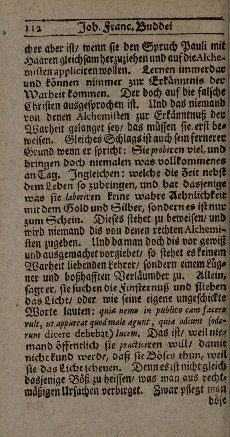 cher aber iſt / wenn fie den Spruch Pauli mit Haaren gleichſam her zuziehen und auf die Alche⸗ miſten appliciren wollen. Lernen immerdar und können nimmer zur Erkaͤnntnis der Warheit kommen. Der doch auf die falſche Chriſten ausgeſprochen iſt. Und das niemand von denen Alchemiſten zur Erkaͤnntnuß der Warheit gelanget ſey / das muͤſſen ſie erſt be⸗ weiſen. Gleiches Schlags iſt auch fein fernerer Grund wenn er ſpricht: Sie probiren viel, und bringen doch niemalen was vollkemmenes an Tag. Ingleichen: welche die deit nebſt dem Leben ſo zubringen, und hat dasſenige was fie laboriren keine wahre Aehnlichkeit mit dem Gold und Silber, ſondern es iſt nur zum Schein. Dieſes ſtehet zu beweiſen / und wird niemand dis von denen rechten Alchemi⸗ ſten zugeben. Und da man doch dis vor gewiß und ausgemachet vorgiebet / ſo ſtehet es keinem Warheit liebenden Lehrer / fondern einem Lüge ner und boßhafften Verlaͤumder zu. Allein, ſagt er, ſie ſuchen die Finſternuß und flieben das Licht / oder wie ſeine eigene ungeſchickte Worte lauten: quia nemo in publico eam facers vult, ut appareat quod male agunt, quia odiunt (ode runt dicere debebat) lucem. Das iſt / weil nie⸗ mand öffentlich fie practiciren will / damit nicht kund werde, daß fie Döfes thun, weil fie das Licht ſcheuen. Denn es iſt nicht gleich dasjenige Boͤß zu heiſſen / was man aus recht⸗ maͤßigen Urſachen verbirget. Zwar pflegt iR 1 | die 1