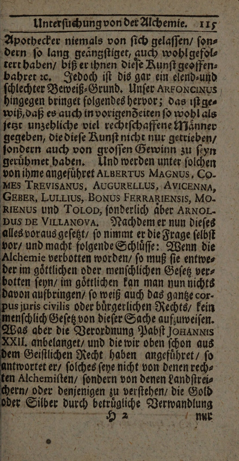 Apothecker niemals von ſich gelaſſen / ſon⸗ tert haben / biß er ihnen dieſe Aunftgeoffen- bahret ꝛc. Jedoch iſt dis gar ein elend⸗ und hingegen bringet folgendes hervor; das iſt ge⸗ wiß, daß es auch in vorigendeiten ſo wohl als gegeben, die dieſe Runft nicht nur getrieben / ſondern auch von groſſen Gewinn zu ſeyn geruhmet haben. Und werden unter ſolchen von ihme angefuͤhret ALBERTUS MAGNUS, Co- MES TREVISANUS, AUGURELLUS, AVICENNA, GEBER, LULLIUS,-BONUS FERRARIENSIS, Mo- RIENUS und TOLOD; ſonderlich aber ARNOL- Dus DE VILLANOVA. Nachdem er nun dieſes alles vor aus geſetzt / fo nimmt er die Frage ſelbſt vor / und macht folgende Schluͤſſe: Wenn die der im goͤttlichen oder menſchlichen Geſetz vers botten ſeyn / im goͤttlichen kan man nun nichts us juris civilis oder buͤrgerlichen Rechts / kein menſchlich Geſetz von dieſer Sache aufzuweiſen. Was aber die Verordnung Pabſt JonANNIS XXII. anbelanget / und die wir oben ſchon aus dem Geiſtlichen Recht haben angefuͤhret / ſo antwortet er / ſolches ſeye nicht von denen rech⸗ ten Alchemiſten / ſondern von denen Landſtrei⸗ ern / oder denjenigen zu verſtehen / die Gold