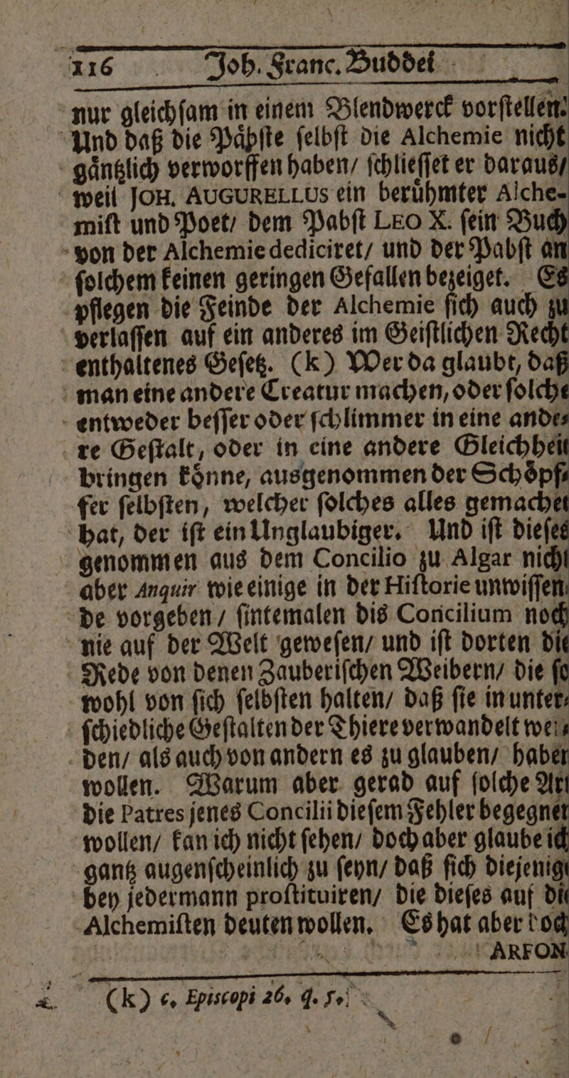 nur gleichſam in einem Blendwerck vorftellen: Und daß die Paͤhſte ſelbſt die Alchemie nicht gaͤntzlich verworffen haben / ſchlieſſet er daraus / weil JOH. AUGURELLUS ein berühmter Alche- miſt und Poet / dem Pabſt LEO X. fein Buch von der Alchemie dediciret / und der Pabſt an ſolchem keinen geringen Gefallen bezeiget. E pflegen die Feinde der Alchemie ſich auch zu verlaſſen auf ein anderes im Geiſtlichen Recht enthaltenes Geſetz. (k) Wer da glaubt, daß man eine andere Creatur machen, oder folche entweder beſſer oder ſchlimmer in eine ande⸗ re Geſtalt, oder in eine andere San bringen koͤnne, ausgenommen der Schoͤpf⸗ fer ſelbſten, welcher ſolches alles gemachet hat, der iſt ein Unglaubiger. Und iſt dieſes genommen aus dem Concilio zu Algar nich aber Anquir wie einige in der Hiſtorie unwiſſen de vorgeben ſintemalen dis Concilium noch nie auf der Welt geweſen / und iſt dorten die Rede von denen Zauberiſchen Weibern / die ſo wohl von ſich ſelbſten halten / daß fie in unter⸗ ſchiedliche Geſtalten der Thiere verwandelt wei den / als auch von andern es zu glauben / haber wollen. Warum aber gerad auf ſolche Art die Patres jenes Concilii dieſem Fehler begegnet wollen / kan ich nicht ſehen / doch aber glaube ich gantz augenſcheinlich zu ſeyn / daß ſich diejenigt bey jedermann proftituiren/ die dieſes auf di Alchemiſten deuten wollen. Es hat aber bo | ET ene = „ (k) 6. Episcopi 26. J. 5. ) a * a