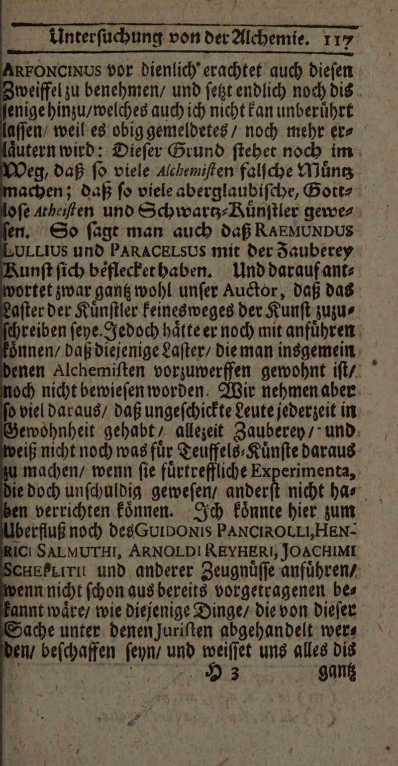 enige hinzu / welches auch ich nicht Fan unberuͤhrt Weg, daß ſo viele Alchemiften falſche Muͤntz * fen. So ſagt man auch daß RAEMUNDUS LoLLius und PARACELSUS mit der Fauberey Runft ſich beͤflecket haben. Und darauf ant⸗ vortet zwar gantz wohl unſer Auctor, daß das Laſter der Kuͤnſtler keinesweges der Kunſt zuzu⸗ | oͤnnen / daß diejenige Laſter / die man insgemein Gewohnheit gehabt / allezeit Zauberey / und den verrichten koͤnnen. Ich konnte hier zum Uberfluß noch des uido xis PANCIROLLI,HEN- ict SALMUTHI, ARNOLD! REYHERI, JOACHIME SCHEPLıri und anderer Zeugnüffe anfuͤhren / penn nicht ſchon aus bereits vorgetragenen bes kannt waͤre / wie diejenige Dinge / die von dieſer Sache unter denen Juriften abgehandelt wer⸗ den / beſchaffen ſeyn / und weiſſet uns alles dis er‘ „ 93 gantz