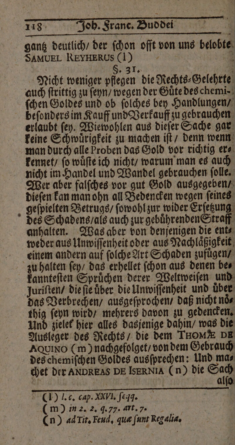 gantz deutlich / der ſchon offt von uns belobte SAMUEL REYHERUS (|) 5 . §. 31. n 5 Nicht weniger pflegen die Rechts⸗Gelehrte | auch ſtrittig zu ſeyn / wegen der Guͤte des chemi⸗ ſchen Goldes und ob ſolches bey Handlungen / beſonders im Kauff und Verkauff zu gebrauchen erlaubt ſey. Wiewohlen aus dieſer Sache gar keine Schwuͤrigkeit zu machen iſt / denn wenn man durch alle Proben das Gold vor richtig er⸗ kennet / fo wuͤſte ich nicht / warum man es auch nicht im Handel und Wandel gebrauchen ſolle. Wer aber falſches vor gut Gold ausgegeben / dieſen kan man ohn all Bedencken wegen ſeines geſpielten Betrugs / ſowohl zur wider Erſetzung des Schadens / als auch zur gebuͤhrenden Straff anhalten. Was aber von denjenigen die ent⸗ weder aus Unwiſſenheit oder aus Nachlaͤßigkeit einem andern auf ſolche Art Schaden zufuͤgen / zu halten ſey / das erhellet ſchon aus denen be⸗ kannteſten Spruͤchen derer Weltweiſen und juriſten / die ſie uͤber die Unwiſſenheit und über das Verbrechen / ausgeſprochen / daß nicht noͤ⸗ thig ſeyn wird / mehrers davon zu gedencken. Und zielet hier alles dasjenige dahin / was die Ausleger des Rechts / die dem Tou DE AQuIno (m) nachgefolget / von dem Gebrauch des chemiſchen Goldes ausſprechen: Und ma⸗ chet der ANDREAS DE IsERNIA (n) die 80 0 a 1 alſo () J. c. cap. XXV I. ſeqq. ( m ) in 2. 2. J. 77. Art. 7 (n) ad Tit. Feud, qua ſunt Reg alia.