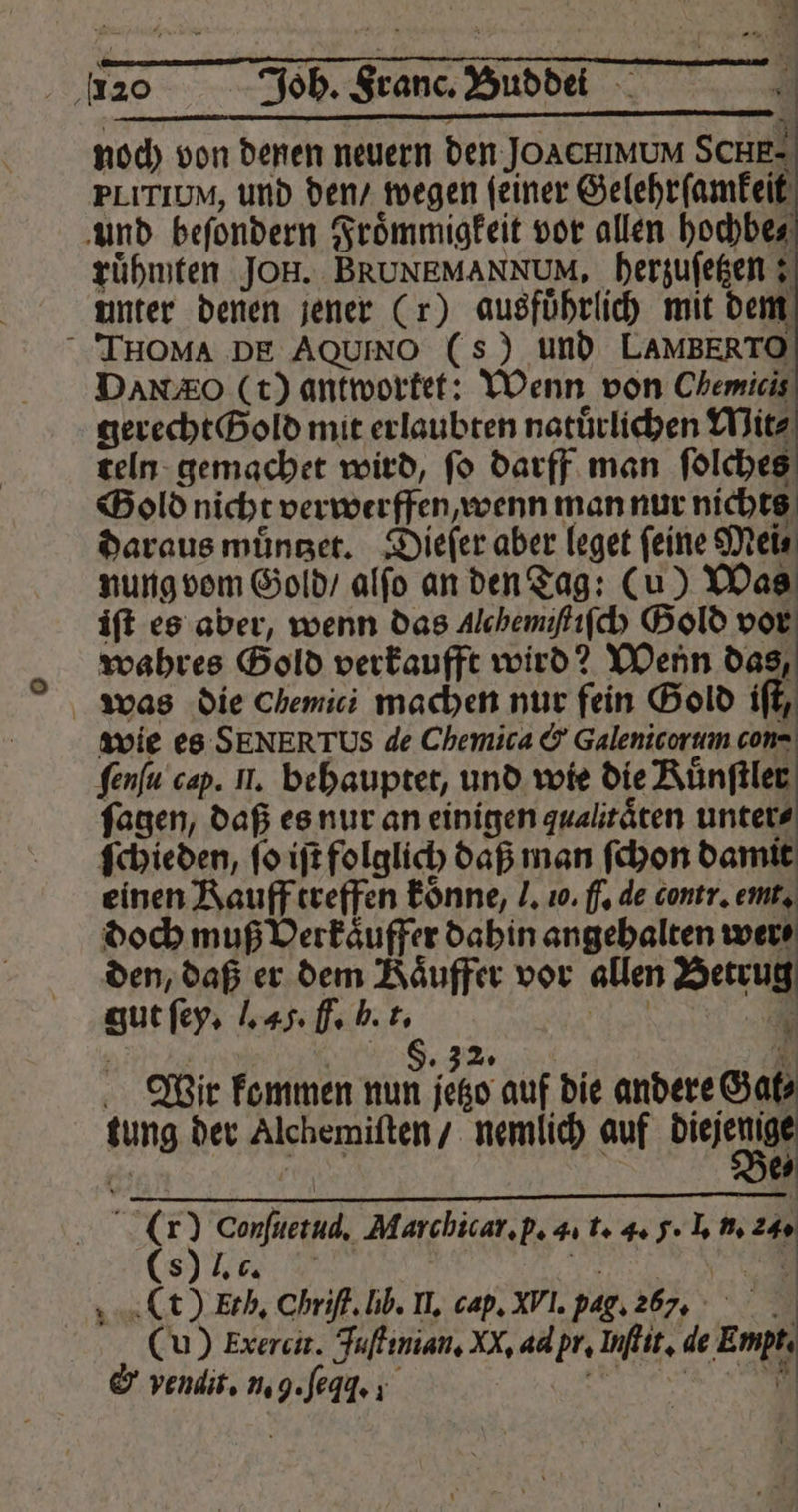 2 Joh. Franc. Bub dd + 4 | noch von denen neuern den JOACHIMUM SCHE- PLITIUM, und den / wegen feiner Gelehrſamkeit und beſondern Froͤmmigkeit vor allen hochbe⸗ ruͤhmten JOH. BRUNEMANNUM, herzuſetzen; unter denen jener (r) ausführlich mit dem ITHOMA DE AQUINO (s) und LAMBERTO DANO (t) antwortet: Wenn von Chemicis gerecht Bold mit erlaubten natürlichen Witz teln gemachet wird, fo darff man ſolches Gold nicht verwerffen wenn man nur nichts daraus muͤntzet. Dieſer aber leget feine Mei⸗ nung vom Gold / alſo an den Tag: (u) Was ift es aber, wenn das Alehemiſtiſch Gold vor wahres Gold verkaufft wird? Wenn das, was die Chemici machen nur fein Gold iſt, wie es SENERTUS de Chemica &amp; Galenicorum con- ſenſu cap. Il. behauptet, und wie die Kuͤnſtler ſagen, daß es nur an einigen qualitäten untere ſchieden, ſo iſt folglich daß man ſchon damit einen Kauff treffen koͤnne, J. 10. f. de contr. emt. doch muß Verkaͤuffer dahin angehalten were den, daß er dem Kaͤuffer vor allen Betrug gut ſey. J. 45. F. h. F. . | 1 | | 8.32 . Wir kommen nun jetzo auf die andere Gat⸗ tung der Alchemiſten / nemlich auf diejenige 67 N e 8 Be⸗ (.it) Conſuetud. Marchicar. p. 4. t. 4. J. I. n. 24. (8) l. c. EN (t) Ech. Chriſt. lib. I. cap. XVI. pag. 267, (u) Exercit. Juſtinian. XX, ad pr. Inftit, de Empts 4 — ”