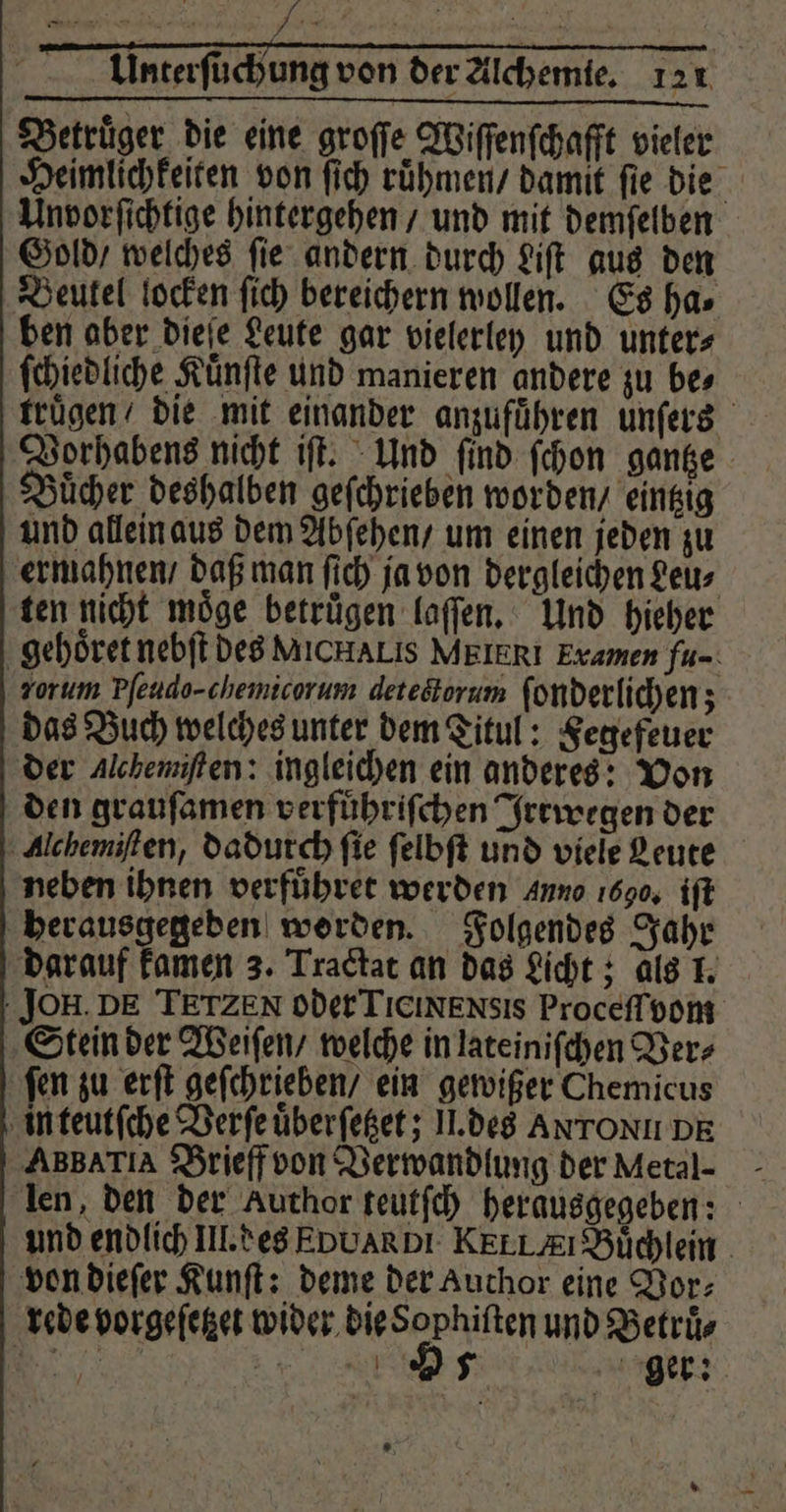 Betrüger die eine groſſe Wiſſenſchafft vieler Heimlichkeiten von ſich ruͤhmen / damit fie die Unvorſichtige hintergehen / und mit demſelben Gold / welches ſie andern durch Liſt aus den Beutel locken ſich bereichern wollen. Es ha⸗ ben aber dieſe Leute gar vielerley und unter⸗ ſchiedliche Kuͤnſte und manieren andere zu bes truͤgen / die mit einander anzufuͤhren unſers Vorhabens nicht iſt. Und ſind ſchon gantze Buͤcher deshalben geſchrieben worden / eintzig und allein aus dem Abſehen / um einen jeden zu ermahnen / daß man ſich ja von dergleichen Leu⸗ ten nicht moͤge betruͤgen laſſen. Und hieher gehoͤret nebſt des MICHALIS MEIERI Examen fu- zorum Pſeudo- chemicorum deteötorum ſonderlichen; das Buch welches unter dem Titul: Fegefeuer der Alchemiften: ingleichen ein anderes: Von den grauſamen verfuͤhriſchen Irrwegen der Alchemiſten, dadurch fie ſelbſt und viele Leute neben ihnen verfuͤhret werden Anno 1690, iſt herausgegeden worden. Folgendes Jahr darauf kamen 3. Tractat an das Licht; als 1. JOH. DE TETZEN oder TieixENsis Proceſſvom Stein der Weiſen / welche in lateiniſchen Ver⸗ ſen zu erſt geſchrieben / ein gewißer Chemicus in teutſche Verſe uͤberſetzet; II. des ANTONI DE ABBATIA Brieff von Verwandlung der Metal- len, den der Author teutſch herausgegeben: und endlich III. des EoUARDI KEELAEI Büchlein. von dieſer Kunſt: deme der Auchor eine Vor⸗ rede vorgeſetzet wider die Sophiſten und Betruͤ⸗ . o Anger: *