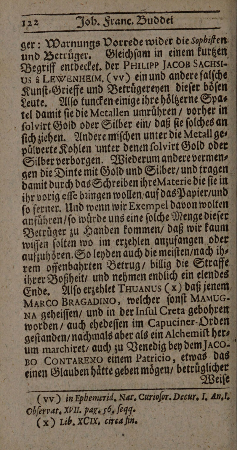ger: Warnungs Vorrede wider die Sophiſten und Betrüger. Gleichſam in einem kurtzen Begriff entdecket. der Purer JACOB SACHSI- us 3 LEWENHEIM, (vv) ein und andere falfche Kunſt⸗Grieffe und Betruͤgereyen dieſer boͤſen Leute. Alſo tuncken einige ihre hoͤltzerne Spas tel damit ſie die Metallen umruͤhren / vorher in ſolvirt Gold oder Silber ein / daß ſie ſolches an ſich ziehen. Andere miſchen unter die Metall ge⸗ puͤlverte Kohlen unter denen ſolvirt Gold oder Silber verborgen. Wiederum andere vermen⸗ gen die Dinte mit Gold und Silber / und tragen damit durch das Schreiben ihre Aaterie die ſie in ihr vorig effe bungen wollen / auf das Papier / und ſo ferner. Und wenn wir Exempel davon wolten anfuͤhren / ſo wuͤrde uns eine ſolche Menge dieſer Betruͤger zu Handen kommen / daß wir kaum wiſſen ſolten wo im erzehlen anzufangen oder aufzuhoͤren. So leyden auch die meiſten / nach is rem offenbahrten Betrug / billig die Straffe ihrer Boßheit / und nehmen endlich ein elendes Ende. Alſo erzehlet Truanus (x) daß jenem MARCO BRAGADINO, welcher ſonſt MAMUG- Na geheiſſen / und in der Inful Creta gebohren worden / auch ehedeſſen im Capuciner- Orden geſtanden / nachmals aber als ein Alchemiſt her⸗ um marchiret / auch zu Venedig bey dem JACO- \ 50 CONTARENO einem Patricio, etwas das einen Glauben hätte geben moͤgen / betruͤglicher (vv) in Ephemerid. Nat. Curioſor. Decur. I. An, I. Obfervat, WII. pag. gb, ſeqd. 8 | (x) Lib. XCIX, circa fin.