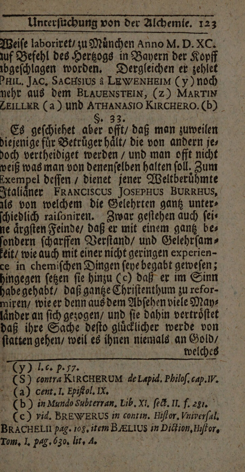 . \ * d 9 1 1 F uf Befehl des Hertzogs in Bayern der Kopff ibgeſchlagen worden. Dergleichen er zehlet PHIL. JAc. SACHsıUS A LEWENHEIM (y) noch nehr aus dem BLAUENSTEIN, (z) MARTIN ZEILLER (a) und ATHANASIO KIRCHERO.(b) _ l - SD 33. \ aan Es geſchiehet aber offt / daß man zuweilen diejenige fuͤr Betruͤger haͤlt / die von andern je⸗ doch vertheidiget werden / und man offt nicht weiß was man von denenſelben halten ſoll. Zum Exempel deſſen / dienet jener Weltberuͤhmte Italiaͤner FRANCISCUS JOSEPHUS BURRHUS, als von welchem die Gelehrten gantz unter» ſchiedlich raiſoniren. Zwar geſtehen auch ſei⸗ ne aͤrgſten Feinde / daß er mit einem gantz bes ſondern ſcharffen Verſtand / und Gelehrſam⸗ eit / wie auch mit einer nicht geringen experien- ce in chemiſchen Dingen ſeye begabt geweſen; hingegen ſetzen fie hinzu (e) daß er im Sinn habe gehabt / daß gantze Chriſtenthum zu refor- miren / wie er denn aus dem Abſehen viele May⸗ länder an ſich gezogen / und fie dahin vertroͤſtet daß ihre Sache deſto gluͤcklicher werde von ſtatten gehen / weil es ihnen niemals an Sen, 7 Ä welche (y) l. c. p. 77. i | (S) contra KIRCHERUM de Lapid. Philoſ. cap. IV. (a) cent. I. Fpiſtol. X. (b) in Mundo Subterran. Lib. Xi. ſeck. Il. f. 231. (ec) vid. BREWERUS in contin. Hiſtor. Vniverſal. BRACHELII pag. 108, item BÆLIUs in Diction, Hiſtor. Tom, I. pag. CS. lit. 2. 2