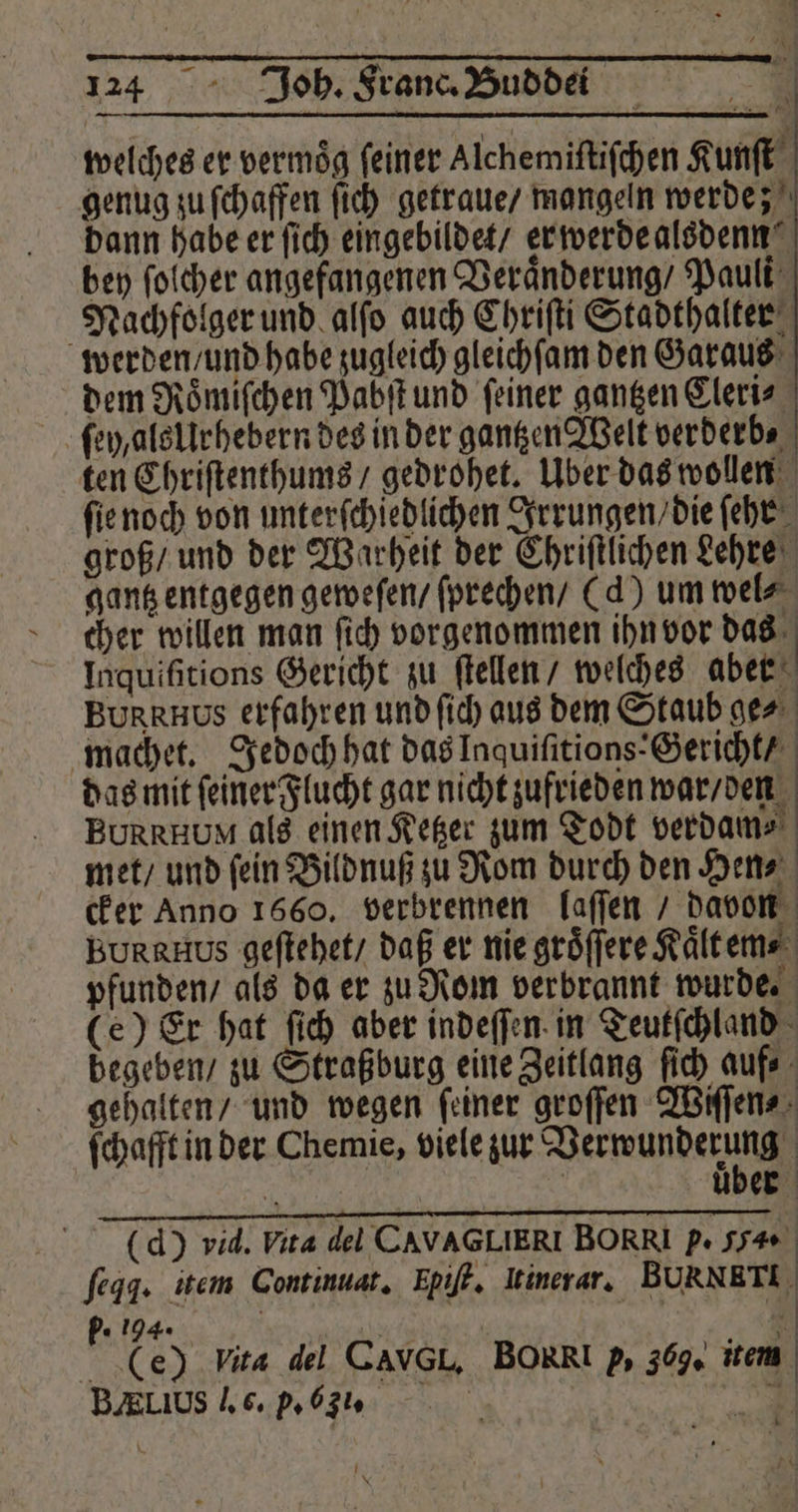 welches er vermög feiner Alchemiftifchen Kunſt genug zu ſchaffen ſich getraue / mangeln werde; dann habe er ſich eingebildet / er werde alsdenn bey ſolcher angefangenen Veraͤnderung / Pauli Nachfolger und alſo auch Chriſti Stadthalter werden und habe zugleich gleichſam den Garaus dem Roͤmiſchen Pabſt und ſeiner gantzen Cleri⸗ fe als Urhebern des in der gantzen Welt verderb, ten Chriſtenthums / gedrohet. Uber das wollen ſie noch von unterſchiedlichen Irrungen / die ſehr groß / und der Warheit der Chriſtlichen Lehre gantz entgegen geweſen / ſprechen / (d) um wel⸗ cher willen man ſich vorgenommen ihn vor Vo Inquifitions Gericht zu ſtellen / welches aber BURRRHUs erfahren und ſich aus dem Staub ger machet. Jedoch hat das Inquiſitions: Gericht / das mit ſeiner Flucht gar nicht zufrieden war / den BURRHUM als einen Ketzer zum Todt verdam⸗ met / und ſein Bildnuß zu Rom durch den Hen⸗ cker Anno 1660. verbrennen laſſen / davon BURRHUS geſtehet / daß er nie gröffere Kaͤltem⸗ pfunden / als da er zu Rom verbrannt wurde. (e) Er hat ſich aber indeſſen in Teutſchland begeben / zu Straßburg eine Zeitlang ſich auf⸗ gehalten / und wegen ſeiner groſſen Wiſſen⸗ ſchafft in der Chemie, viele zur Verwunderung 4 | über (d) vid. hita del CAVAGLIERI BORRI P. 54. fegg. item Continuat. Hpiſt. Irinerar. BUuRNRTI „ 194» f 6 1 | &amp; (e) Vita del CavGL, BORRI 2, 369. item BALUS J. c. p. (. 5