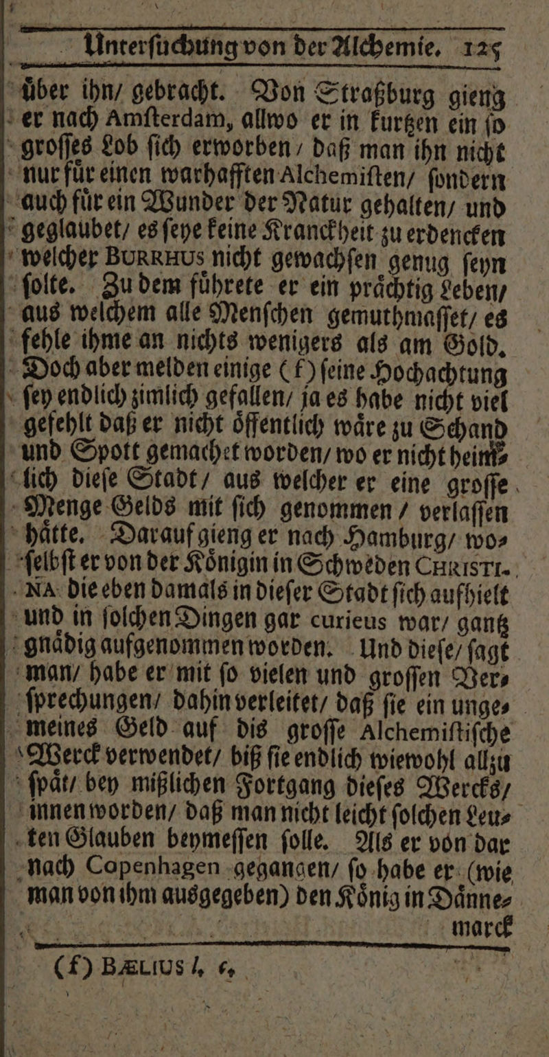 uͤber ihn / gebracht. Von Straßburg gieng er nach Amfterdam, allwo er in kurtzen ein jo groſſes Lob ſich erworben / daß man ihn nicht nur fuͤr einen warhafften Alchemiſten / ſondern auch fuͤr ein Wunder der Natur gehalten / und geglaubet / es ſeye keine Kranckheit zu erdencken welcher BURRHUS nicht gewachſen genug ſeyn ſolte. Zu dem fuͤhrete er ein praͤchtig Leben / aus welchem alle Menſchen gemuthmaſſet / es fehle ihme an nichts wenigers als am Gold. Doch aber melden einige (f) feine Hocha tung ſey endlich zimlich gefallen / ja es habe nicht viel gefehlt daß er nicht Öffentlich wäre zu Schand und Spott gemachet worden / wo er nicht heini⸗ lich dieſe Stadt / aus welcher er eine groſſe Menge Gelds mit fi) genommen / verlaffen haͤtte. Darauf gieng er nach Hamburg / wo⸗ ſelbſt er von der Königin in Schweden Christ. N die eben damals in dieſer Stadt ſich aufhielt und in ſolchen Dingen gar curieus war / gantz gnaͤdig aufgenommen worden. Und dieſe / ſagt man / habe er mit fo vielen und groſſen Ver⸗ ſprechungen / dahin verleitet / daß ſie ein unge⸗ meines Geld auf dis groſſe Alchemiſtiſche Werck verwendet / biß ſie endlich wiewohl allzu ſpaͤt / bey mißlichen Fortgang dieſes Wercks / innen worden / daß man nicht leicht ſolchen Leu⸗ ten Glauben beymeſſen ſolle. Als er von dar nach Copenhagen gegangen / ſo habe er (wie man von ihm ausgegeben) den Koͤnig in Daͤnne⸗ EEE RER TENE ward (f) BaLıush . \