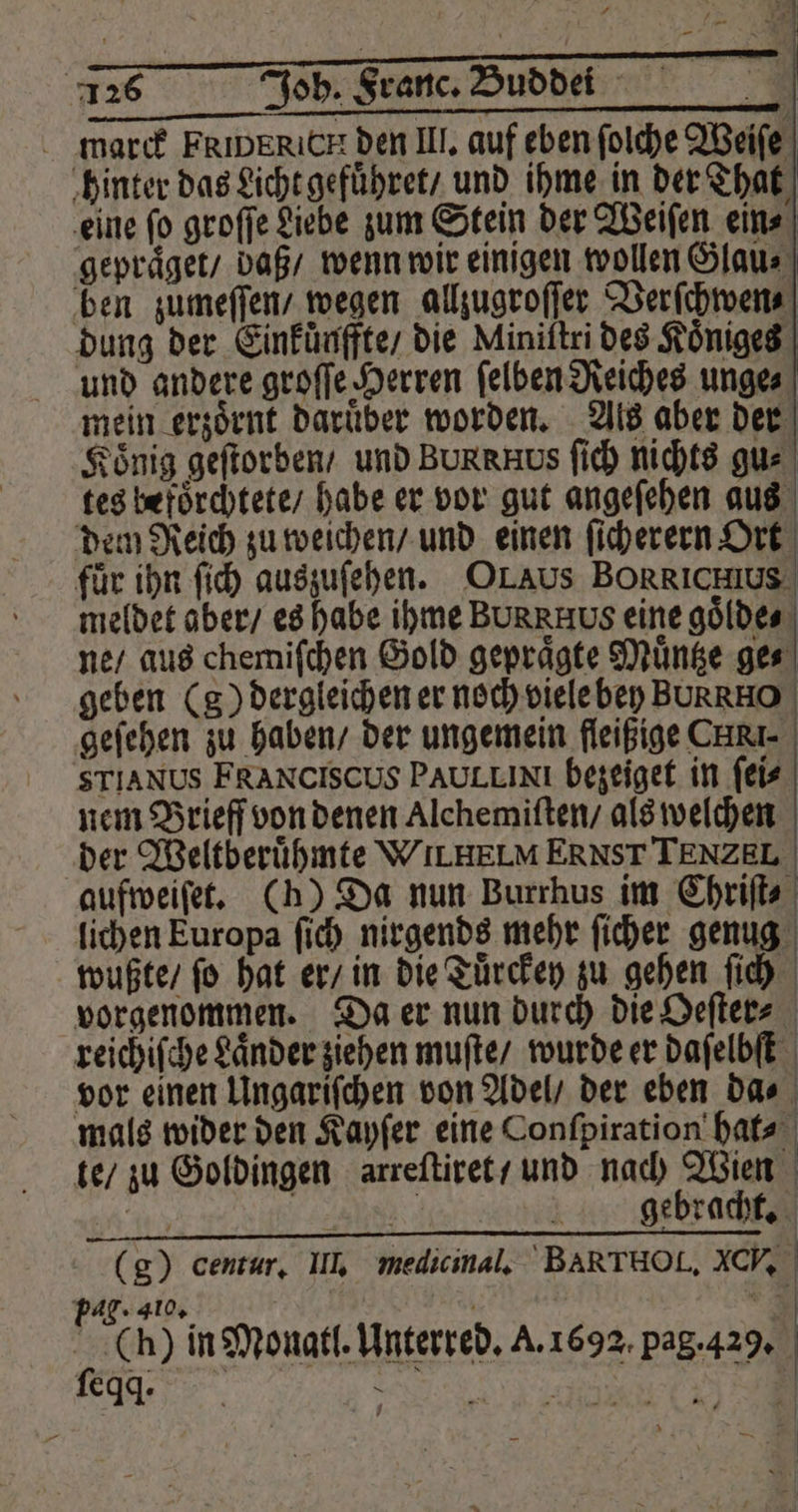 — — 126 Joh. Franc. Buddei marck FRIDERICH den III. auf eben ſolche Weiſe hinter das Licht gefuͤhret / und ihme in der That eine ſo groſſe Liebe zum Stein der Weiſen ein⸗ gepraͤget / daß / wenn wir einigen wollen Glau⸗ ben zumeſſen / wegen allzugroſſer Verſchwen⸗ dung der Einfünffte die Miniltri des Koͤniges und andere groſſe Herren ſelben Reiches unge⸗ mein erzoͤrnt daruͤber worden. Als aber der König geſtorben / und BURRHUS ſich nichts gu⸗ tes befoͤrchtete / habe er vor gut angeſehen aus dem Reich zu weichen / und einen ſicherern Ort für ihn ſich auszuſehen. OLAus BORRICH1s meldet aber / es habe ihme BUR Hos eine goͤlde⸗ ne / aus chemiſchen Gold gepraͤgte Muͤntze ge⸗ | geben (g) dergleichen er noch viele bey BURRHO geſehen zu haben / der ungemein fleißige CAR. STIANUS FRANCISCUS PAULLINI bezeiget in ſei⸗ nem Brieff von denen Alchemiſten / als welchen der Weltberuͤhmte WILHELM ERNST TENZ ELI. aufweiſet. (h) Da nun Burrhus im Chriſt⸗ lichen Europa ſich nirgends mehr ſicher genug wußte / ſo hat er / in die Tuͤrckey zu gehen ſich vorgenommen. Da er nun durch die Oeſter⸗ reichiſche Laͤnder ziehen muſte / wurde er daſelbſt vor einen Ungariſchen von Adel / der eben da⸗ mals wider den Kayſer eine Conſpiration hat⸗ te / zu Goldingen arreſtiret / und nach Wien c e 1 gebracht. (g) centur, III. medicinal. BAR T HO. AC. pag. 410 | ‘= (h) ſeqq. in Monatl. Unterred. A. 1692. pag. 429.