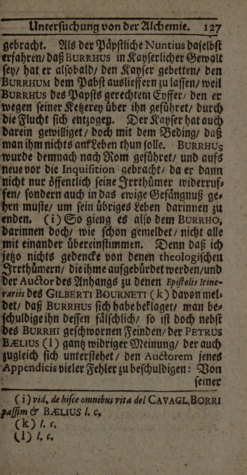 gebracht. Als der Paͤpſtliche Nuntius daſelbſt erfahren / daß Bun RHus in Kayſerlicher Gewalt ſey / hat er alſobald / den Kayſer gebetten / den BURRHUM dem Pabſt auslieffern zu laſſen / weil BURRHUS des Papſts gerechtem Eyffer / den er wegen ſeiner Ketzerey uͤber ihn gefuͤhret / durch die Flucht ſich entzogen. Der Kayſer hat 90 darein gewilliget / doch mit dem Beding / da man ihm nichts am Leben thun ſolle. BURRHUS wurde demnach nach Rom gefuͤhret / und aufs neue vor die Inquiſition gebracht / da er dann nicht nur Öffentlich feine Irrthuͤmer widerruf⸗ N ſondern auch in das ewige Gefaͤngnuß ges hen muſte / um ſein uͤbriges Leben darinnen zu enden. (i) So gieng es alſo dem BURRHO, darinnen doch / wie ſchon gemeldet / nicht alle mit einander uͤbereinſtimmen. Denn daß ich jetzo nichts gedencke von denen theologiſchen Irrthuͤmern / die ihme aufgebuͤrdet werden / und der Auctor des Anhangs zu denen Fyiſtolis Irine- rariis des GILBERTI BOURNETI (k) davon mel⸗ det / daß BUR R EHus ſich habe beklaget / man bes ſchuldige ihn deſſen faͤlſchlich / fo ift doch nebſt des BUR RH geſchwornen Feinden / der PETRUS BELIUs (I) gantz widriger Meinung / der auch zugleich ſich unterſtehet / den Auctorem jenes Appendicis vieler Fehler zu beſchuldigen: Be { 2 N | feiner (i) vid. de hiſce omnibus vita del CAVAGL,BORRI paſſim & BEUUSL G. 150 (K J. 6. > = he N