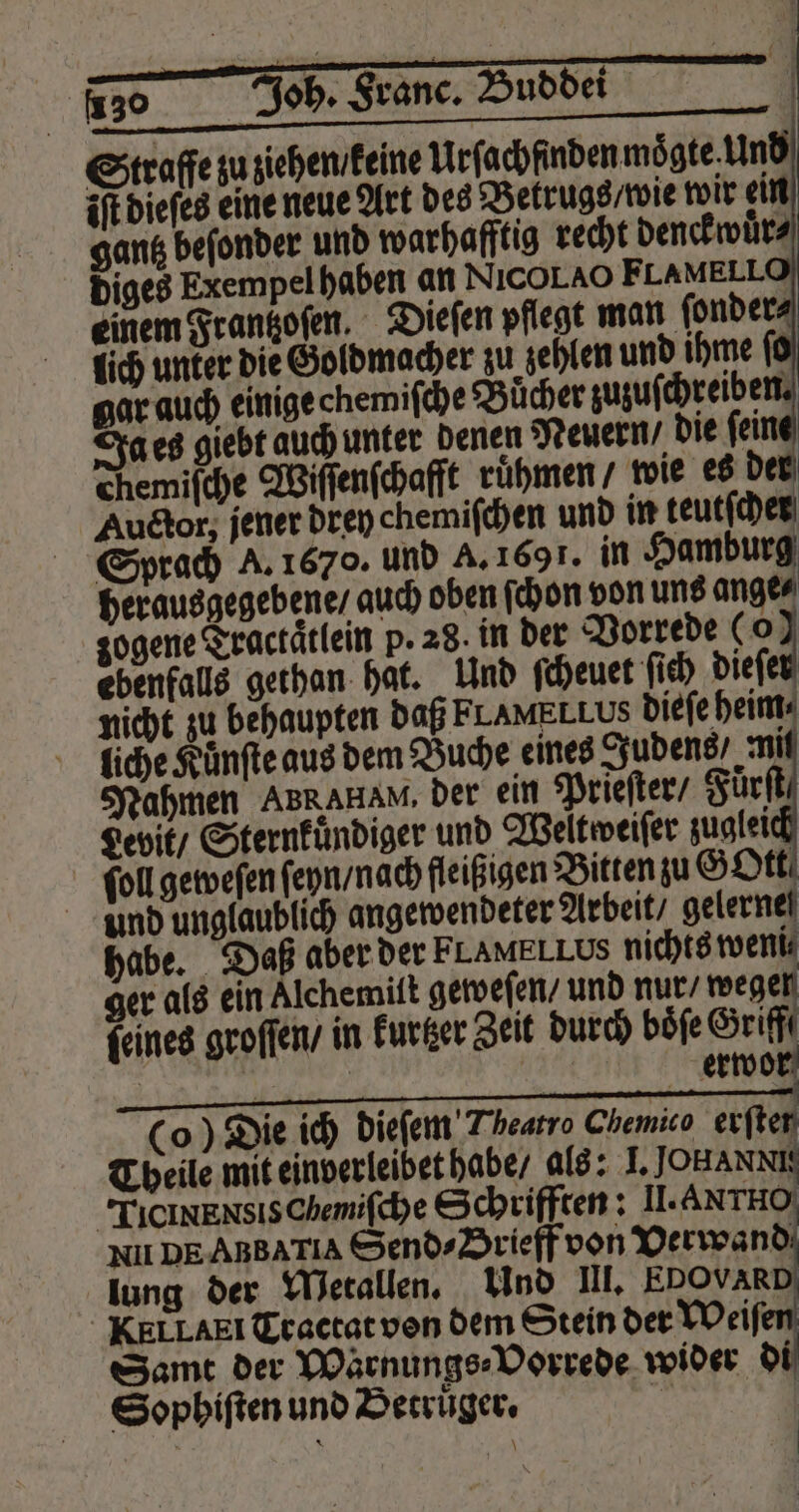 chemifche Wiſſenſchafft rü und unglaublich angewendeter Arbeit / gelernel habe. Daß aber der FLAMELLUS nichts weni⸗ ger als ein Alchemiſt geweſen / und nur / m feines groſſen / in kurtzer Zeit durch boͤſe Griff i | erwor (o) Die ich dieſem Theatro Chemico erfter Theile mit einverleibet habe / als: 1. JOHANNE TICINENSISChemifchye Schriften: II. Axrno NIl DEABBATIA Send⸗Srieff von Verwand lung der Metallen. Und III. EDOVARD KELLAEI Tractat von dem Stein der Weiſt Samt der Warnungs⸗Vorrede wider di Sophiſten und Betruͤger. 8