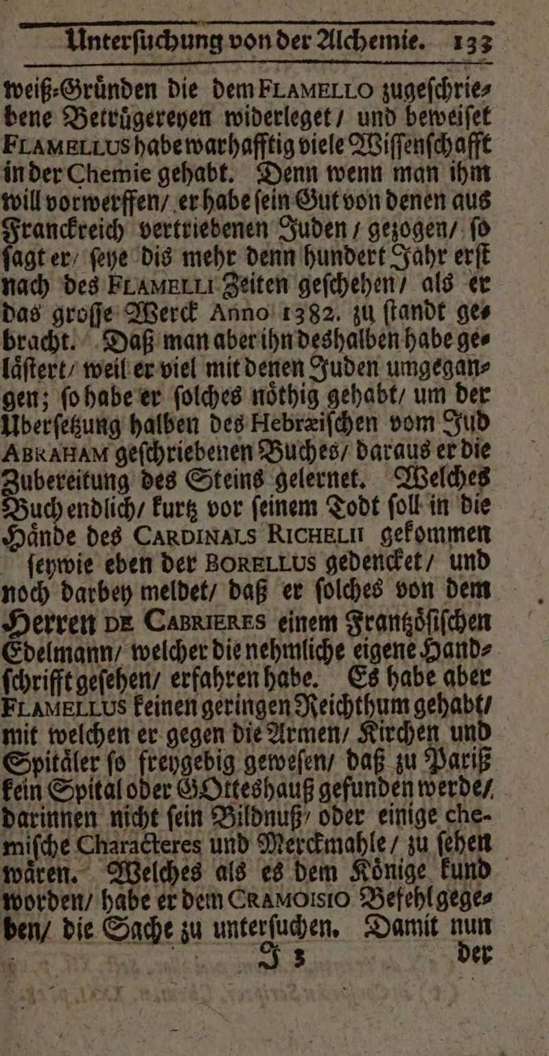 weiß⸗Gruͤnden die dem FLAMELLO zugeſchrie⸗ bene Betruͤgereyen widerleget / und beweiſet Framerrushabewarhafftig viele Wiſſenſchafft in der Chemie gehabt. Denn wenn man ihm will vorwerffen / er habe ſein Gut von denen aus Franckreich vertriebenen Juden / gezogen / ſo ſagt er / ſehe dis mehr denn hundert Jahr erſt nach des FLAMRLII Zeiten geſchehen / als er das groſſe Werck Anno 1382. zu ſtandt ges bracht. Daß man aber ihn deshalben habe ge⸗ laͤſtert / weil er viel mit denen Juden umgegan⸗ gen; ſo habe er ſolches noͤthig gehabt / um der Überſetzung halben des Hebræiſchen vom Jud ABRAHAM geſchriebenen Buches / daraus er die Zubereitung des Steins gelernet. Welches Buch endlich / kurtz vor feinem Todt folk in die Hände des Ca IN AIS RICHELH gekommen ſeywie eben der BORELLUS gedencket / und Herren DE CabREREs einem Frantzoͤſiſchen Edelmann / welcher die nehmliche eigene Hand⸗ ſchrifft geſehen / erfahren habe. Es habe aber FLAMELLUS keinen geringen Reichthum gehabt / mit welchen er gegen die Armen / Kirchen und Spitäler fo freygebig geweſen / daß zu Pariß kein Spital oder GOkteshauß gefunden werde / darinnen nicht fein Bildnuß / oder einige che- miſche Characteres und Merckmahle / zu ſehen waͤren. Welches als es dem Koͤnige kund worden / habe er dem Ca MOsõο Befehl gege⸗ ben / die Sache zu merk gen. Damit 85 18 . 3 der * . *