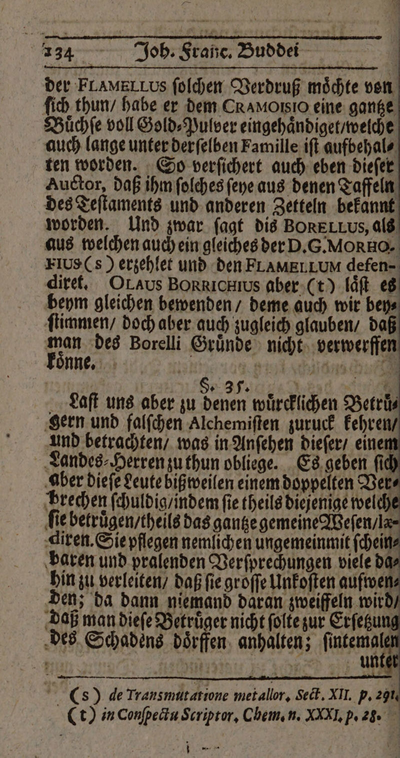 4134 Joh. Franc. Bubdi der FLAMELLus ſolchen Verdruß möchte von ſich thun / habe er dem CRAMOISIO eine gantze Buͤchſe voll Gold⸗Pulver eingehaͤndiget / welche auch lange unter derſelben Famille iſt aufbehal⸗ ten worden. So verſichert auch eben dieſer Auctor, daß ihm ſolches ſeye aus denen Taffeln des Teſtaments und anderen Zetteln bekannt worden. Und zwar ſagt dis BORELLUS, als aus welchen auch ein gleiches der D.G.MORHO. FIUS(s ) erzehlet und den FLAMELLUM defen- diret. Or As BORRICHs aber (t) laͤſt es beym gleichen bewenden / deme auch wir bey⸗ ſtimmen / doch aber auch zugleich glauben / daß vn des Borelli Gründe nicht verwerffen Sp 35: | | 7 Laſt uns aber zu denen wuͤrcklichen Betruͤ⸗ gern und falſchen Alchemiſten zuruck kehren / und betrachten / was in Anſehen dieſer / einen Landes ⸗Herren zu thun obliege. Es geben ſich ‚aber dieſe Leute bißweilen einem doppelten Vers brechen ſchuldig / indem fie theils diejenige welche fie betrügen / theils das gantze gemeine Weſen / la⸗ diren. Sie pflegen nemlichen ungemeinmit ſchein⸗ baren und pralenden Versprechungen viele da⸗ hin zu verleiten / daß fie groſſe Unkoſten aufwen⸗ den; da dann niemand daran zweiffeln wird / daß man dieſe Betruͤger nicht ſolte zur Erſetzu des Schadens doͤrffen anhalten; ere „ - | 2 N 5 ni . — i ! (s) de Transmütatione metallor, ect. XII. p. 291. (t) in Conſpectu Scriptor. Chem. n. XXXI. p. 2. “ ann nn —14I U .