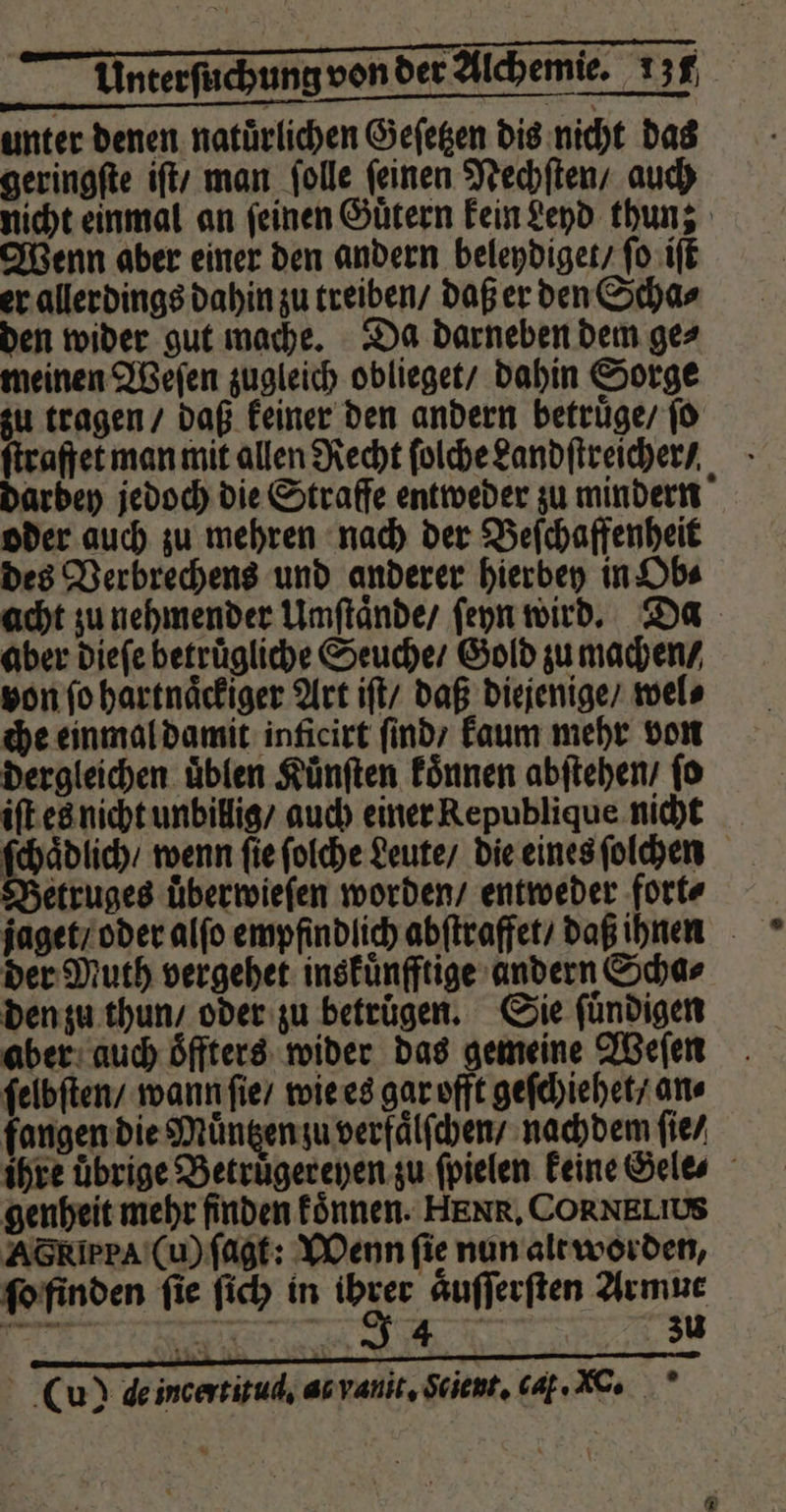 unter denen natürlichen Geſetzen dis nicht das geringſte iſt / man ſolle ſeinen Nechſten / auch nicht einmal an feinen Guͤtern kein Leyd thun; Wenn aber einer den andern beleydiget / ſo iſt er allerdings dahin zu treiben / daß er den Scha⸗ den wider gut mache. Da darneben dem ge⸗ meinen Weſen zugleich oblieget / dahin Sorge zu tragen / daß keiner den andern betruͤge / ſo ſtraffet man mit allen Recht ſolche Landſtreicher / dardey jedoch die Strafe entweder zu mindern oder auch zu mehren nach der Beſchaffenheit des Verbrechens und anderer hierbey in Ob⸗ acht zu nehmender Umſtaͤnde / ſeyn wird. Da aber dieſe betruͤgliche Seuche / Gold zu machen / von ſo hartnaͤckiger Art iſt / daß diejenige / wel⸗ che einmal damit inficirt ſind / kaum mehr von dergleichen uͤblen Kuͤnſten koͤnnen abſtehen / ſo iſt es nicht unbillig / auch einer Republique nicht ſchaͤdlich / wenn fie ſolche Leute / die eines ſolchen Betruges uͤberwieſen worden / entweder fort⸗ jaget / oder alſo empfindlich abſtraffet / daß ihnen der Muth vergehet inskuͤnfftige andern Scha⸗ den zu thun / oder zu betrugen. Sie ſuͤndigen aber auch oͤffters wider das gemeine Weſen ſelbſten / wann ſie / wie es gar offt geſchiehet / an⸗ fangen die Muͤntzen zu verfaͤlſchen / nachdem ſie ⸗ ihre uͤbrige Betruͤgereyen zu ſpielen keine Gele⸗ genheit mehr finden koͤnnen. HEN R. CORNELIUS Ac Rip rA (u) ſagt: Wenn fie nun alt worden, ſo finden ſie ſich in vr aͤuſſerſten Armut . a zu PER 2 (u) de incertitud. as vanit. Scient, cat. .