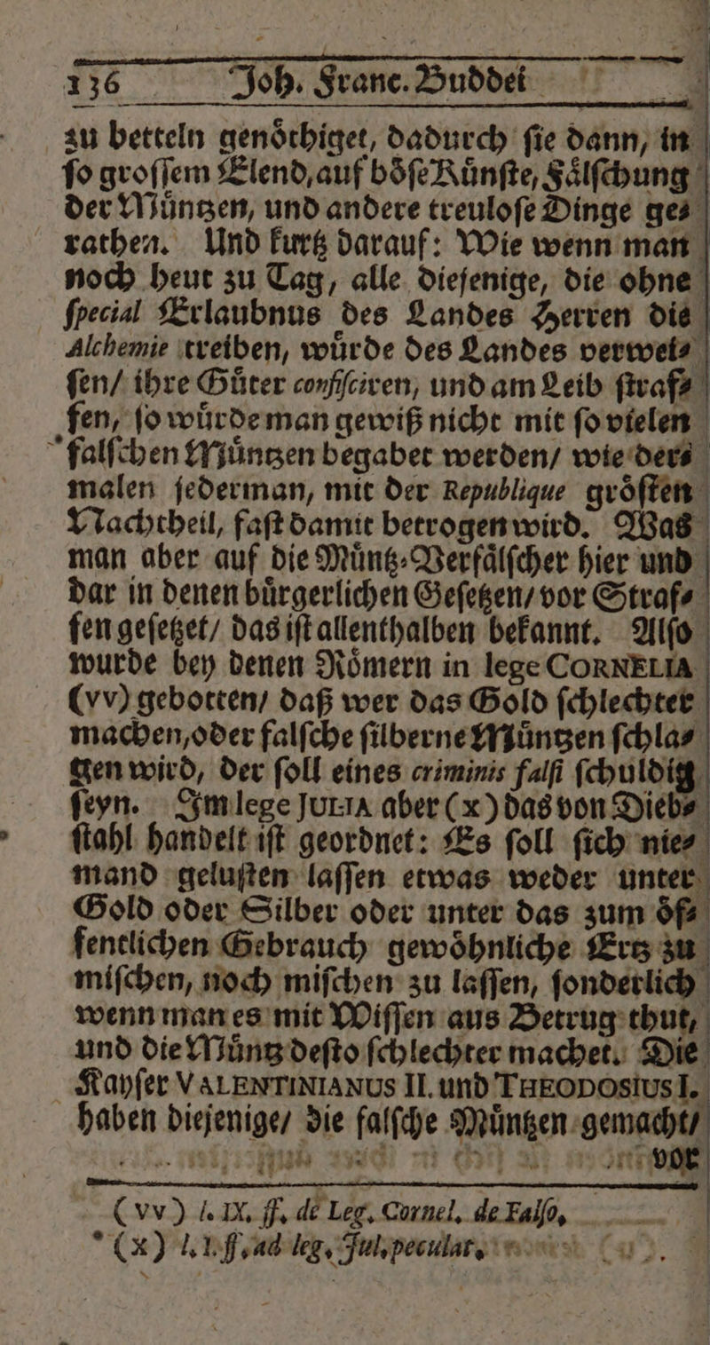 zu betteln genoͤthiget, dadurch fie dann, in fo groſſem Elend, auf boͤſe Ruͤnſte, Faͤlſchung der Muͤntzen, und andere treuloſe Dinge ges rathen. Und kurtz darauf: Wie wenn man noch heut zu Tag, alle diejenige, die ohne fpecial Erlaubnus des Landes Herren die Alchemie treiben, wuͤrde des Landes verwel⸗ ſen / ihre Guter conſſciren, und am Leib ſtraf⸗ fen, jo wuͤrde man gewiß nicht mit fo vielen falſchen Muͤntzen begabet werden / wie der⸗ malen ſederman, mit der Republique groͤſten Nachcheil, faſt damit betrogen wird. Was man aber auf die Muͤntz⸗Verfaͤlſcher hier und dar in denen buͤrgerlichen Geſetzen / vor Straf⸗ fen geſetzet / das iſt allenthalben bekannt. Alſo wurde bey denen Roͤmern in lege CORNELIA- (vv) gebotten / daß wer das Gold ſchlechter machen, oder falſche ſilberne Muͤntzen ſchla⸗ gen wird, der ſoll eines criminis falſi ſchuldig ſeyn. Im lege Jurıa aber (x) das von Dieb⸗ ſtahl handelt iſt geordnet: Es ſoll ſich nie⸗ mand geluſten laſſen etwas weder unter Gold oder Silber oder unter das zum oͤf⸗ fenclichen Gebrauch gewöhnliche Er zu miſchen, noch miſchen zu laſſen, ſonderlich wenn man es mit Wiſſen aus Betrug thut, und die Muͤntz deſto ſchlechter machet. Die Kayſer VALENTINIANUS II. und THEO DOslus I. haben diejenige / die falſche Muͤntzen gemacht / ie eu en n n one (vv) J. N. F. de Leg. Curnel. de Fal. (x) l. LH. ad lg. Jul. pecula t.