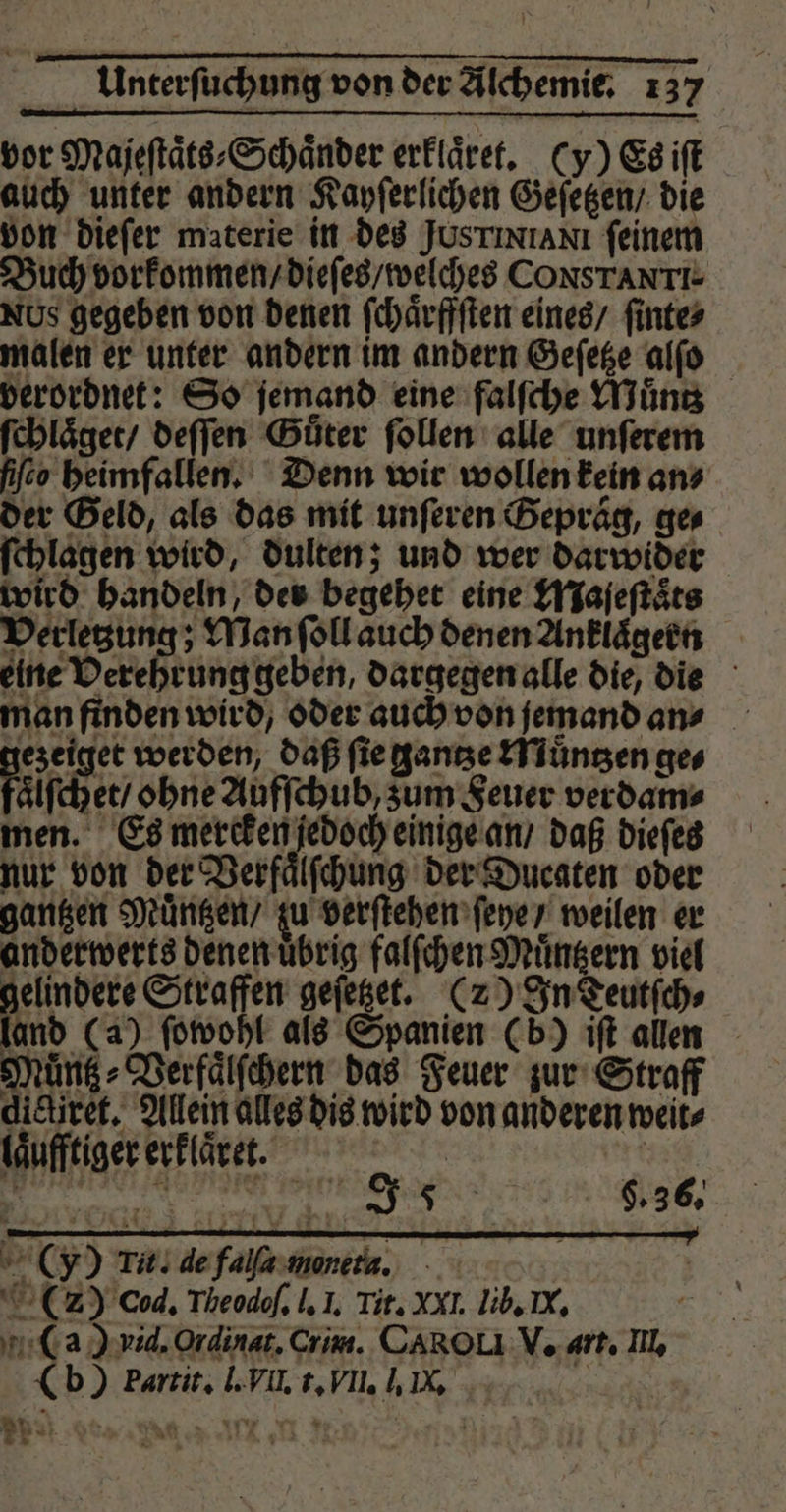 vor Majeſtaͤts⸗Schaͤnder erkläre. (y) Es iſt auch unter andern Kayſerlichen Geſetzen / die von dieſer materie in des Jus ix IAN feinem Buch vorkommen / dieſes / welches CoONSTANTI- Ns gegeben von denen ſchaͤrffſten eines / ſinte⸗ malen er unter andern im andern Geſetze alſo verordnet: So jemand eine falſche Muͤntz ſchlaͤget / deſſen Güter ſollen alle unſerem ſiſeo heimfallen. Denn wir wollen kein an» der Geld, als das mit unſeren Gepraͤg, ge⸗ ſchlagen wird, dulten; und wer darwider wird handeln, der begehet eine Maſeſtaͤts Verletzung; Man ſoll auch denen Anklaͤgern eine Verehrung geben, dargegen alle die, die man finden wird, oder auch von jemand an⸗ ezeiget werden, daß ſie gantze Muͤntzen ge⸗ Fair chet / ohne Aufſchub, zum Feuer verdam⸗ men. Es mercken jedoch einige an / daß dieſes nur von der Verfaͤlſchung der Ducaten oder gantzen Muͤntzen / zu verſtehen ſeye / weilen er anderwerts denen uͤbrig falſchen Muͤntzern viel 5 055 Straffen geſetzet. (2) In Teutſch⸗ land (a) ſowohl als Spanien (b) iſt allen Muͤntz⸗Verfaͤlſchern das Feuer zur Straff dictiret. Allein alles dis wird von anderen weit⸗ laͤufftiger erklaͤret. d F 9.36. (y) Tit. de falſa monet. | (2) cod. Theodof, I. I. Tit. XXI. lib. K. (ag) vid. Ordinat. Crim. CAROUI V. art. Ill. (b) Partit. l. VII. t. VII. I. IX. e