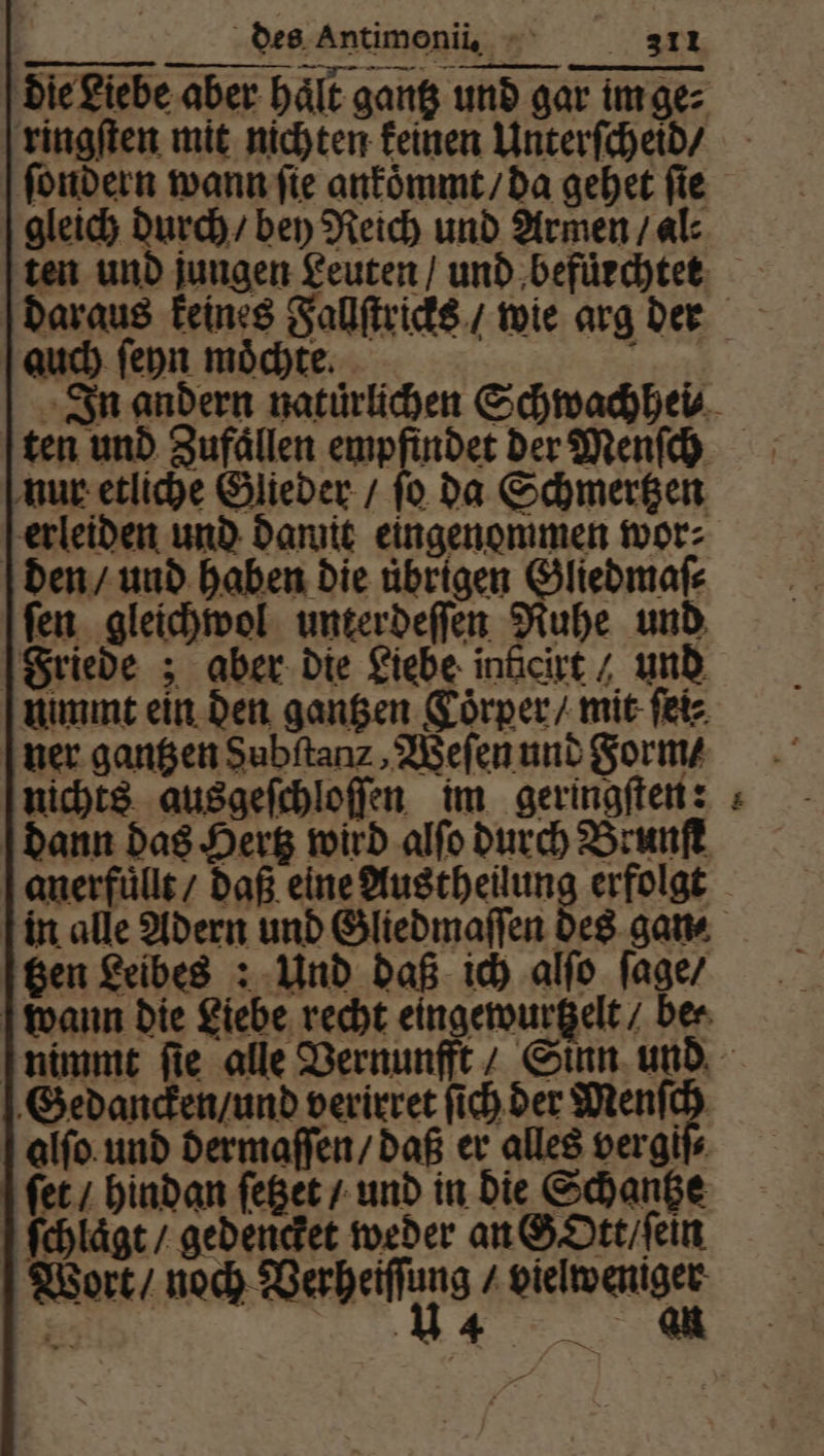 die Liebe aber hält gang und gar im ge⸗ ringſten mit nichten keinen Unterſcheid / ſondern wann ſie ankoͤmmt / da gehet ſie gleich durch / bey Reich und Armen / al⸗ ten und jungen Leuten / und ‚befürchtet auch ſeyn moͤchte. ten und Zufällen empfindet der Menſch nur etliche Glieder / ſo da Schmertzen erleiden und damit eingenommen wor: den / und haben die übrigen Gliedmaſ⸗ fen. gleichwol unter deſſen Ruhe und Friede; aber die Liebe inticirt / und nimmt ein den gantzen Coͤrper / mit ſei⸗ ner gantzen Subſtanz, Weſen und Form⸗ nichts ausgeſchloſſen im geringſten: dann das Hertz wird alſo durch Brunſt anerfuͤllt / daß eine Austheilung erfolgt in alle Adern und Gliedmaſſen des gan⸗ tzen Leibes: Und daß ich alſo ſage / Ian Gedancken / und verirret ſich der Menſch alſo und dermaſſen / daß er alles ver giſ⸗ ſet / hindan ſetzet / und in die Schantze ſchlaͤgt / gedencket weder an GOtt / ſein Wort / nach Weges l 2 14