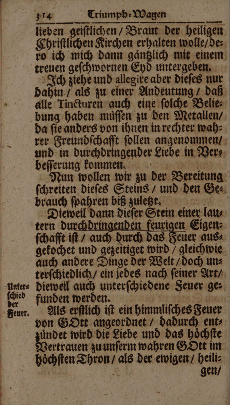 Unter⸗ lieben geifflichen/ Brant der heiligen. Ehriſtlichen Kirchen erhalten wolle / de⸗ treuen geſchwornen Eyd untergeben. Ich ziehe und allegire aber dieſes nur dahin / als zu einer Andeutung / daß alle Tincturen auch eine ſolche Belie⸗ bung haben muͤſſen zu den Metallen / da ſie anders von ihnen in rechter wah⸗ rer Freundſchafft ſollen angenommen / beſſerung kommen. Nun wollen wir zu der Bereitung ſchreiten dieſes Steins / und den Ge⸗ brauch ſpahren biß zuletzt. Dieweil dann dieſer Stein einer lau⸗ tern du eurigen Eigen: ſchafft iſt / auch durch das Feuer aus⸗ gekochet und gezeitiget wird / gleichwie auch andere Dinge der Welt / doch un⸗ terſchiedlich / ein jedes nach ſeiner Art / dieweil auch unterſchiedene Feuer ge⸗ funden werden. Als erſtlich iſt ein himmliſches Feuer von GOtt angeordnet / dadurch ent⸗ zündet wird die Liebe und das hoͤchſte Vertrauen zu unſerm wahren GOtt im hoͤchſten Thron / als der ewigen / heili⸗ 35 e gen /