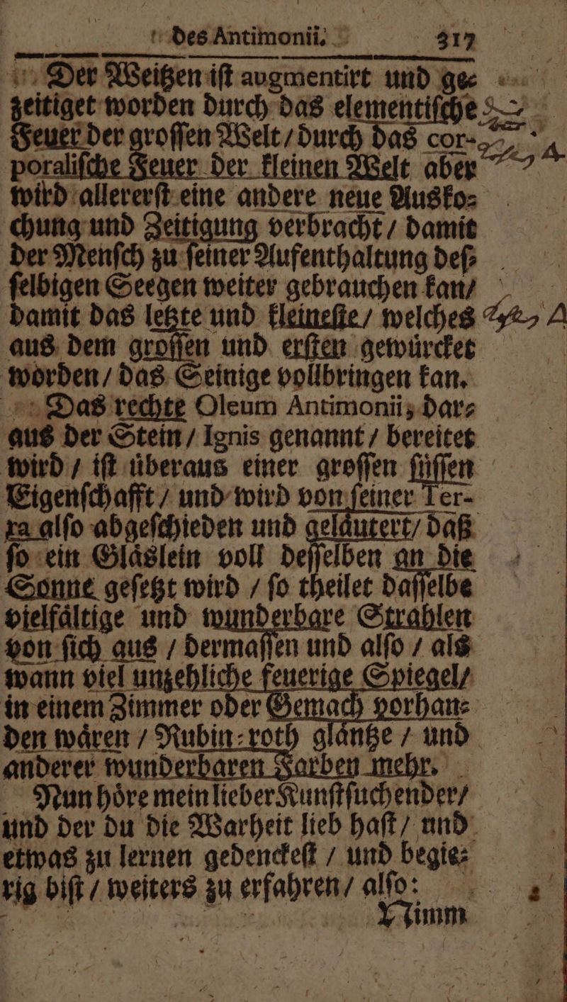 Der Weitzen iſt augmentirt und ge geitiget worden durch das elementiſche Geukr der groffen Welt / durch das cor. 4 porali uer der klei elt aben wird allererſt eine andere neue Ausko⸗ chung und Zeitigung verbracht / damit der Menſch zu ſeiner Aufenthaltung de ſelbigen Seegen weiter gebrauchen kan / damit das letzte und kleineſte / welches %&amp;> A aus dem groſſen und erſten gewuͤrcket worden / das Seinige vollbringen kan. Das rechte Oleum Antimonii, dar⸗ aus der Stein / Ignis genannt / bereitet wird / iſt überaus einer groſſen füllen Eigenſchafft / und wird von feiner er- xa alſo abgeſchieden und geläutert/ daß fac fo ein Glaͤslein voll deſſelben an die Sonne geſetzt wird / ſo theilet daſſelbe vielfaͤltige und wma Strahlen von ſich gus / dermaſſen und alſo / als wann viel unzehliche feuerige Spiegel / in einem Zimmer oder den wären / Rubin: roth glaͤntze / und anderer wunderbar ben mehr. Nun hoͤre mein lieber Kunſtſuchender / und der du die Warheit lieb haſt / und etwas zu lernen gedenckeſt / und begie⸗ rig biſt / weiters zu erfahren / al: Kae” re Nimm