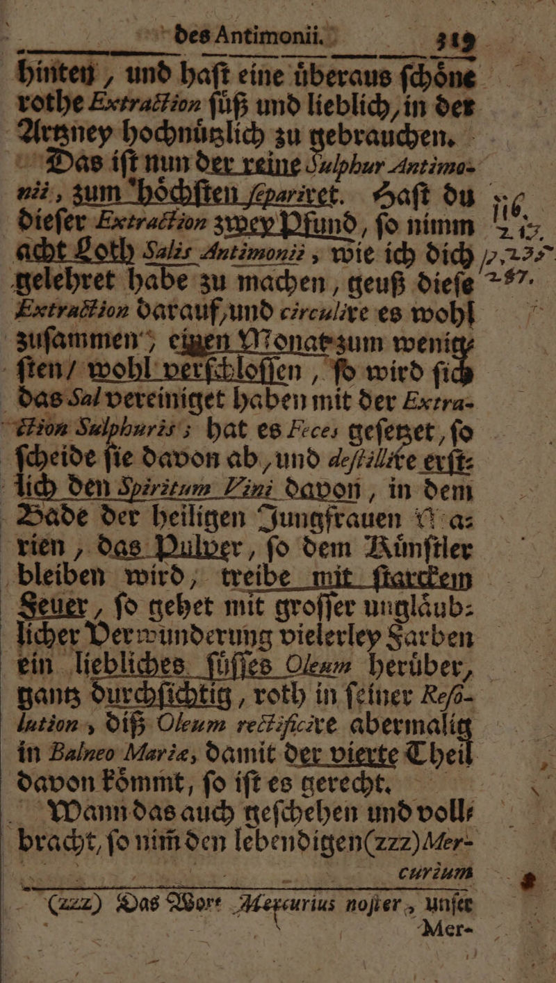 hinten und haſt eine überaus ſchoͤne 5 Das iſt nun der reine Sulphur Antimo- dar kin eparivet. Haſt du 5 ni, 3 : dieſer Ertraction zwey Pfund, fo nimm . 15. gelehret habe zu machen, geuß dieſe . Extraction darauf / und circulire es wohl zuſammen, eite Mat zum wenig⸗ dien“ wohl verfiilofien , Pb wird ſich das Sa vereiniget haben mit der Extra. Aon Sulpharis; hat es Feces geſetzet, fo Scheide fie davon ab, und ele erſt⸗ lich den Spirätum ini davon, in dem Bade der heiligen Jungfrauen Wa: rien, das Pulver, fo dem Ruͤnſtler bleiben wird, treibe mi | &amp; Seuer, ſo gehet mit groſſer unglaͤub⸗ licher Verwunderung vielerley Farben ein liebliches ſüſſes Oleum heruͤber, gantz durchſichtig, roth in feiner Re/- lation, diß Oleum rectifcire Ben, | in Balneo Marie, damit der vierte Theil | davon koͤmmt, fo iſt es gerecht. Wann das auch geſchehen und voll⸗ | bracht, fo nim̃ den lebendiggen(zzz) Her. T cur Das Wort Aercurius noſter, unfeet i ee Meer-