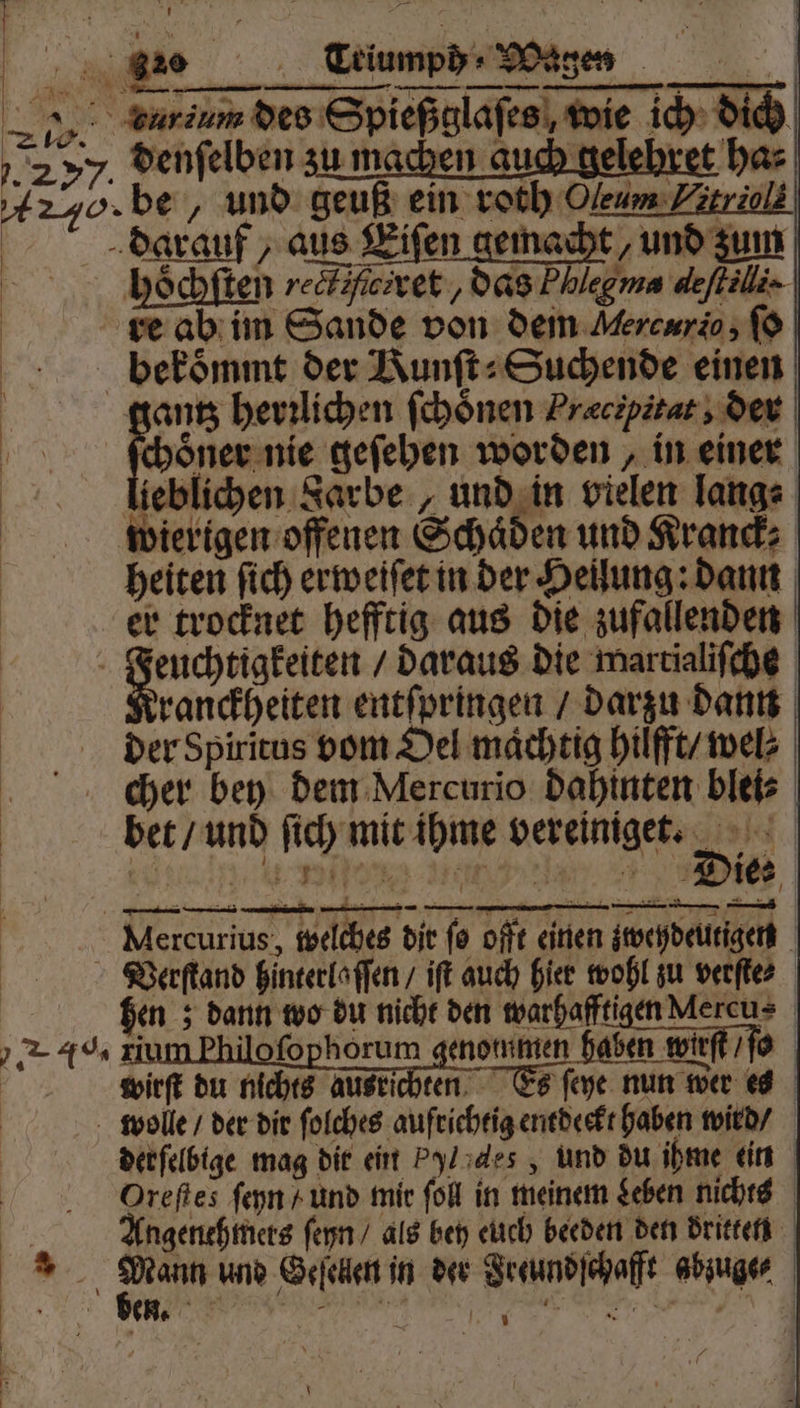 %% Eriumpdr Magen „ earium des Spießglaſes wie ich dich 33 SD . 27%. denſelben zu machen au yo. be, und geuß ein roth Oleum Etriol. darauf, aus Eiſen gemacht, und zum hoͤchſten reclzfrret, das Phlegms deſtilli. ve ab im Sande von dem Mercurio, ſo bekoͤmmt der Runſt⸗ Suchende einen 10 herzlichen ſchoͤnen Præcipitat, der choͤner nie geſehen worden, in einer lieblichen Sarbe „und in vielen lang⸗ wierigen offenen Schäden und Krand; heiten ſich erweiſet in der Heilung: dann er trocknet hefftig aus die zufallenden f . daraus die wartialiſche ranckheiten entſpringen / darzu dann der Spiritus vom Oel maͤchtig hilfft / wel⸗ cher bey dem Mercurio dahinten blei⸗ bet / und ſich mit ihme vereiniget. Mercurius, welches dir ſo offt einen zweydeutigen Verſtand hinterlaſſen / iſt auch hier wohl zu verſte⸗ hen; dann wo du nicht den warhafftigen Aercu⸗ AH ilofophöorum genommen haben wirft / ſo wirſt du nichts ausrichten Es ſeye nun wer es wolee / der dir ſolches aufrichtig entdeckt haben wird / derſelbige mag dir eint Pylades, und du ihme ein Oreſtes ſeyn / und mir ſoll in meinem Leben nichts Angenehmers ſeyn / als bey euch beeden den dritten 5 0 und Geſellen in der Jreundſchafft abzuge⸗ HL en. Bl 9 * he j ö U \