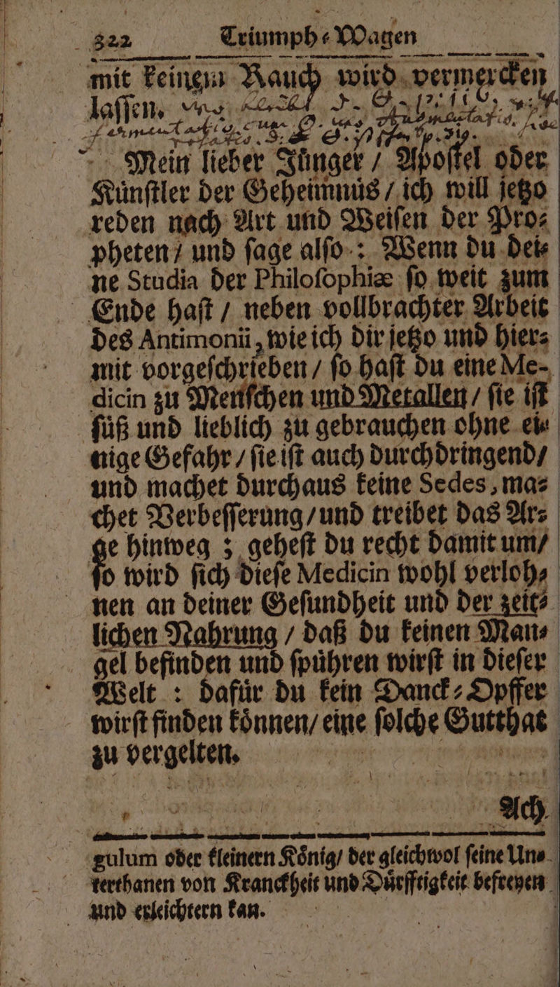 . 822 Triumph Wagen — ——— r ee . EFV Mein lieber Junger; Aboſtel oder Kuͤnſtler der Geheimnüs / ich will jego reden nach Art und Weiſen der Pro⸗ pheten / und ſage alfo-: Wenn du dei⸗ ne Studia der Philoſophiæ ſo weit zum Ende haſt / neben vollbrachter Arbeit des Antimonü, wie ich dir jeßo und hier⸗ mit g ſo haſt du eine Me. dicin zu Menfchen und Metallen / fie iſt ſuͤß und lieblich zu gebrauchen ohne ei⸗ nige Gefahr / ſie iſt auch durchdringend / und machet durchaus keine Sedes,mas chet Verbeſſerung / und treibet das Ar⸗ ge hinweg; geheſt du recht damit um / ſoo wird ſich dieſe Medicin wohl verloh⸗ nen an deiner Geſundheit und der zeit⸗ lichen Nahrung / daß du keinen Man⸗ gel befinden und ſpuͤhren wirſt in dieſer Welt: dafür du kein Danck⸗Oypffer wirſt finden koͤnnen / eine ſolche Gutthat zu vergelten. e eee gulum oder kleinern Königs der gleichwol feine Un⸗ terthanen von Kranckheit und Duͤrfftigkeit befreyen und erleichtern kan. | \