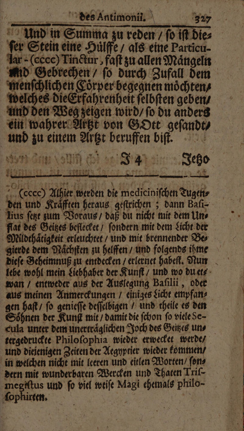 en wen Äntimoni‘ 9 Und in Summa zu reden / fo If Diez fer Stein eine Huͤlffe / als eine Particu- ar - (ecce) Tinctur, faſt zu allen Maͤngeln Mid Gebrechen / ſo durch Zufall dem menſchlichen &oͤrper begegnen möchten, welches die Erfahrenheit ſelbſten geben / und den Weg zeigen wird / ſo du anders ein wahrer Artzt von GOtt geſandt / und zu einem Artzt beruffen biſt. n en vin er J34 Jetzo N all ir. 24 W. an 2 -Ofi 24 Baar | A dan a g (ccc) Alhier werden die medicinifchen Tugen⸗ den und Kräfften heraus geſtrichen; dann Bafı- Uius ſetzt zum Voraus / daß du nicht mit dem Un⸗ flat des Geitzes beflecket / ſondern mit dem Licht der Mildthaͤtigkeit erleuchtet / und mit brennender Bo gierde dem Naͤchſten zu helffen / und folgends ihme lebe wohl mein Liebhaber der Kunſt / und wo du et⸗ wan / entweder aus der Auslegung Baſilii, oder aus meinen Anmerckungen / einiges Licht empfan⸗ gen haſt / fo genieſſe deſſelbigen / und theile es den Söhnen der Kunſt mit / damit die ſchon fo viele Se- cula unter dem unertraͤglichen Joch des Geitzes uns tergedruckte Philoſophia wieder erwecket werde / und diejenigen Zeiten der Aegyptier wieder kommen / in welchen nicht mit leeren und eitlen Worten / ſon⸗ dern mit wunderbaren Wercken und Thaten Trif- megiſtus und fo viel weiſe Magi ehemals philo-