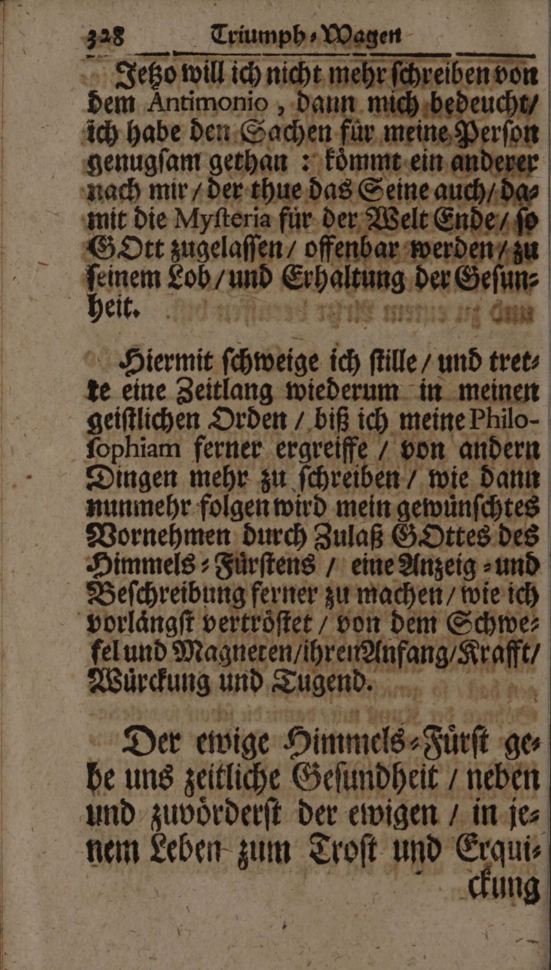 Jetzo wu will ich nicht mebrfchreiben don dem Antimonio, dann mich bedeucht / 0 4 el i rin { Hiermit chweige ich ſtlle⸗ 105 tret⸗ x eine Zeitlang wiederum in meinen ſophiam ferner ergreiffe / von andern Dingen mehr zu ſchreiben / wie dann nunmehr folgen wird mein gewuͤnſchtes Vornehmen durch Zulaß GOttes des Himmels ⸗Fuͤrſtens / eine Anzeig⸗ und fel und und du r Wuͤrckung und Tugend. Der ewige Himmels⸗Fürſt ge⸗ be uns zeitliche Geſundheit / neben ung A