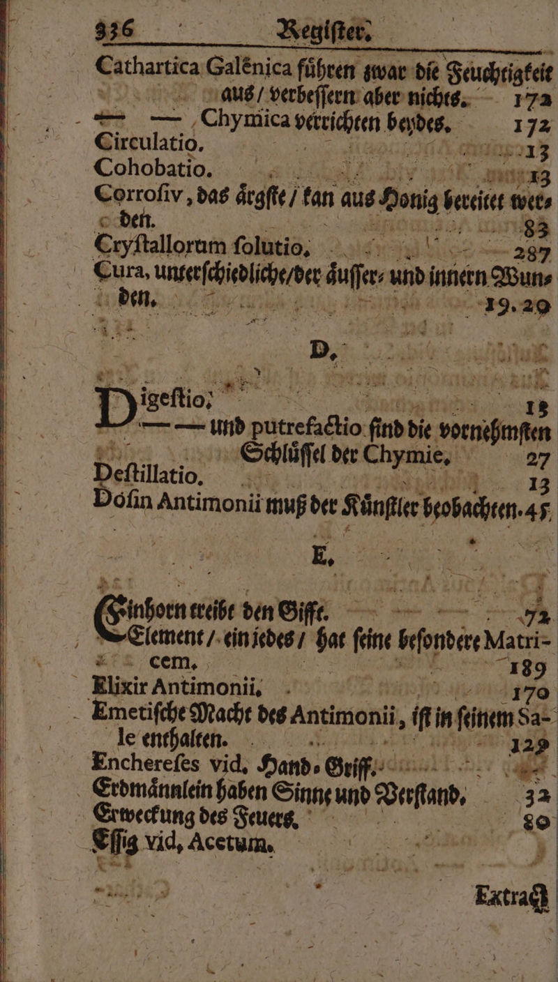 | Cathartica Galenica Führen g zwar die Feuchtigkeit aus / verbeſſern aber nichts. 172 — — ‚Chymica Ben beydes, 172 Circulatio. | AA Cohobatio. Ka Corrofiv ‚das aͤrgſte / fan aus om back wer⸗ © den. e bi Eryfalloram folutio, ale: Cura, 1 duffer 0 inneen Wun⸗ den. eee eee — 5 EEE, ve bie soeniinfen Schlůſſel der chymie. ve ” Defillstio, Dofin Antimonii muß der Kanflr aua | E. 21 = = Erle treibt den Giffr. 74 e ein jedes / dar 2 ion Matri- Eis | 33 189 ö Rlixir Antimonii, 170 Emetiſche Macht des Antimoni, im in feinem da- le enthalten. 129 Encherefes vid, Hand⸗ Griff. 10 r Erdmaͤnnlein haben Sinn und Dora. 32 Lg nic des Feuers. 80