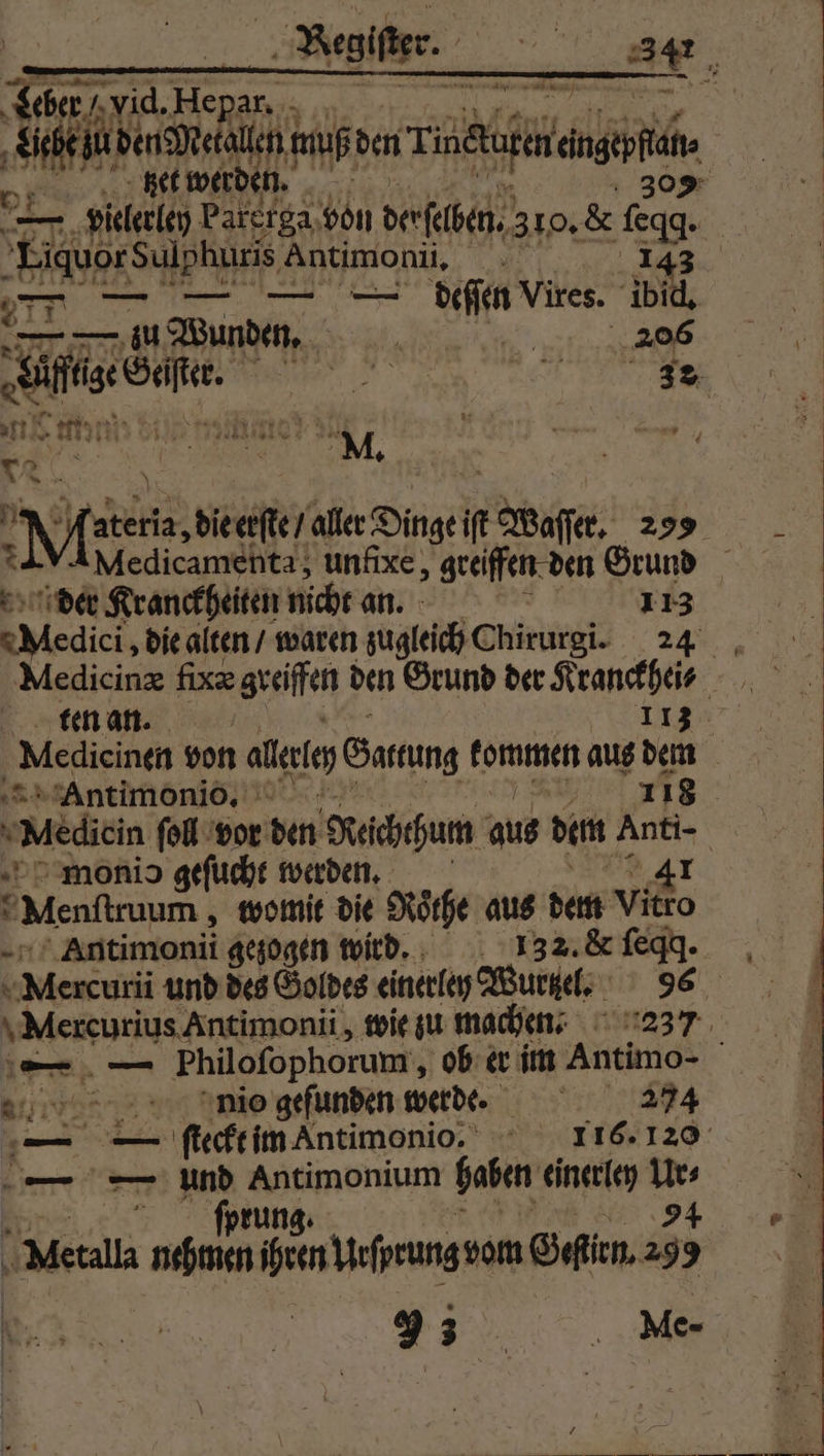 725 1 He Rah; gar = Sen den Me 9 0 muß den Ti all, Bet werd en. | 309 a 2 vielerley Parerga von derselben. 310. &amp; gg. | Liquor SR Antimonü, 277 — — — — deſſen Vires. a Wee. . Ge, Basen | Du . Mi die erſte / aller Dinge iſt tabaſſer. 299 Medicamenta, unfixe, greiffen den Grund der Kranckheiten nicht an. 8 113 Medi die alten / waren zugleich Chirurgi. 24 Medicinæ fixæ greifen den Grund der Kranckhei⸗ ten an. 113 ‚ Medieinen von alle Sarrung kommen aus dem Antimonio. 118 Medicin fol vor den Reichthum aus dem Anti- | monio geſucht werden. 41 x “Menftruum , womit die Rothe aus dem vitro Antimonii gezogen wird. 132. &amp; ſeqq. ds und des Goldes einetley Wurzel. 96 \Mercurius Antimonii, wie zu machen- 237 — — Philofophorum , ob er im Antimo- nico gefunden werde. 274 — 39 ſteckt im Antimonio. 116. 120 — — ar ea haben einerley 7 ea so ihren Yefprung vom Geſirn. 85 FI. Me-