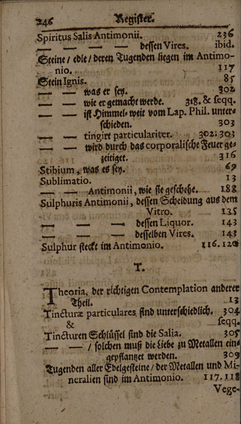 — — A e Steine / edle / dern dune liegen im Antimo- Kr nio, nad | * 17 Sen ene 955 3 87 — was er (es. 302 . BT 318. &amp; ſeqq. — — iſt Himmel⸗ weit vom Br Phil. unters N ſchieden. 303 — tingirt particulariter- 3021303 — — wrd durch das per Jauerge⸗ Art zeitiget. oki 316 Stibiums was es ſey. 9 3 2 Ber Sublimatio. | 13 — — Antimonii, wie N 118 Sulphuris. Antimeniis deſſen Scheidung aus dem 135 Vn ie KOT Vitro. | 771 — — deſſen Liquor. 143 — — deſſelben Vires. 145 Salbe. 8 im ene 116. 120 Tg der kichegen Contempkation andere eil. Fink particulares find unterſchidlch. 2 oe 2 eqq. — — / Nine muß die Liebe zu Metallen ein⸗ epflantzet werden. 30 ehe aller Edelgeſteine / der Metallen und Mi- neralien find ee 117.118 | Vege-