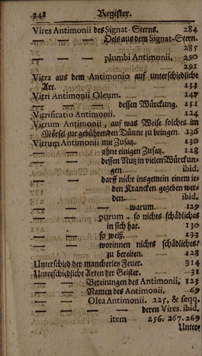Vires Antimonii re Sterns. 284 m Mae Game ande net Seer * e plumbiAnsimenü Se 3 ya —— Nitra aus dem, Antimonio af f unterchiedliche Art. 0 4 123 Mn AntimapiiOleum, je 147 74 — deſſen Würckung 151 Virificatio Antimonii. 224 rum Antimonii, auf was Weiſe fe ſolches im Morel z ur gebührenden Duͤnne zu bringen. 5 ‚Nirum Antmpni mit Zu | ie ie ohne einigen Zuſaß. 126 r — deſſen Nutz in vielen Würchun⸗ 94 } — e 11 et * “ N dag nicht ins gemein einem je⸗ „ den Krancken gegeben wer⸗ 814 IB e ee . ibid. Ur — 463 — warum. 129 er cli purum „ ſo nichts ſchaͤdliches 184 in ſich hat. 3 8 —— ſo weiß... — — wotrinnen nichts ſchäolches / zu bereiten. 128 Algterſched der mancherlen d Feuer. 314 Unteiſchidliche Arten der Geiſter. 31 — — PBeretungen des Antimonii. 123 — — Namen des Antimonii. 6 — — Olea Antimonii. 225, &amp; ſeqq · an eee ibid. ea ans item 2576. 267. 269 , e | „Boa . * —