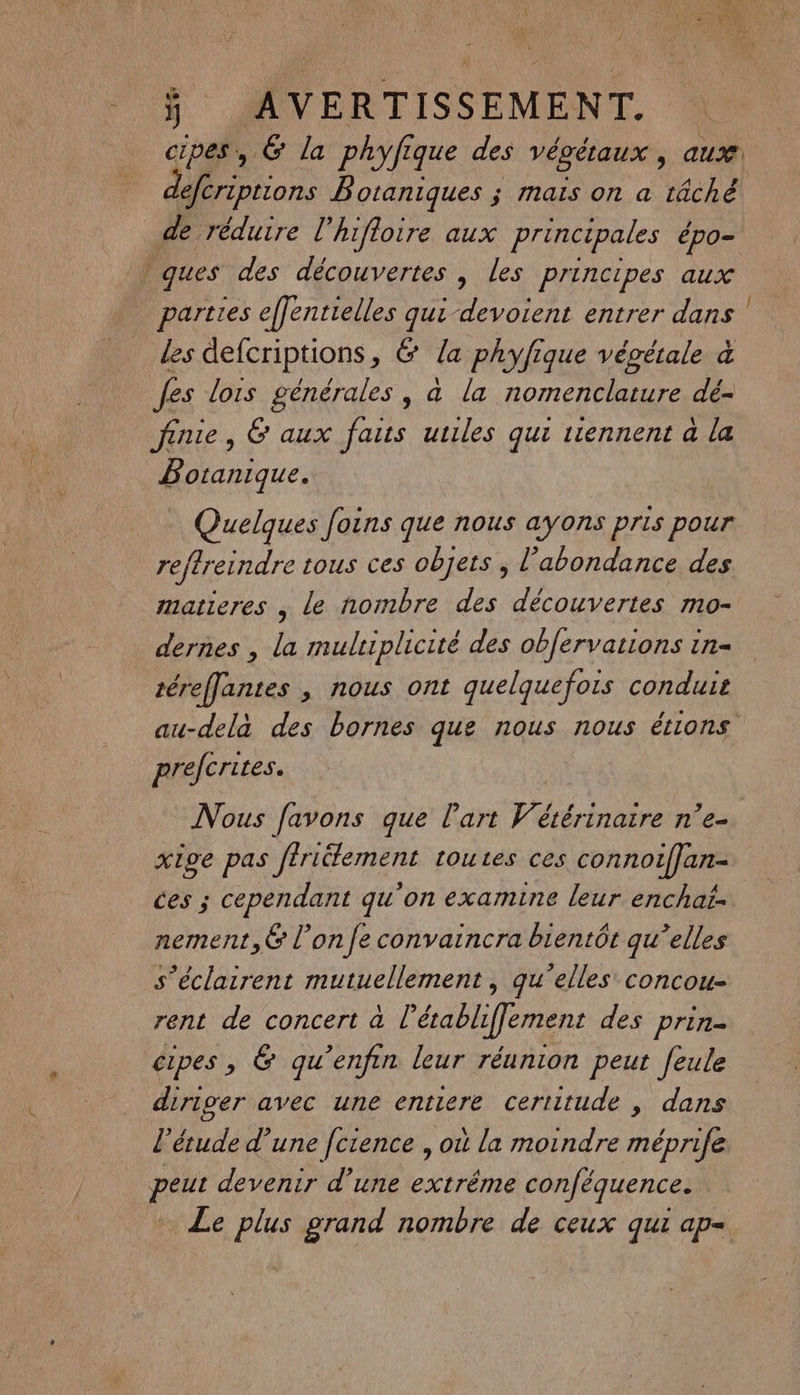 cipes, 6 la phyfi que des végétaux , aux A ons B'otaniques ; mais on a tâché de réduire l'hifloire aux principales épo= ques des découvertes | les principes aux parties effentielles “ devoient entrer dans | les defcriptions, &amp; la phyfique végétale à fes lois générales, à la nomenclature dé- finie, 6 aux fais utiles qui riennent à la Botanique. Quelques foins que nous ayons pris pour reftretndre tous ces objets ; l'abondance des matieres , le nombre des découvertes mo- dernes , la multiplicité des obfervations in- téreffantes , nous ont quelquefois conduie au-delà des bornes que nous nous étions prefcrites. Nous [avons que l'art Vétérinaire n’e- xige pas ftriélement toutes ces connoiffan- ces ; cependant qu'on examine leur enchat- nement,6 l’on fe convaincra bientôt qu’elles s’éclairent mutuellement, qu'elles concou- rent de concert à l’établiffement des prin. cipes , &amp; qu’enfin leur réunion peut feule diriger avec une entiere certitude , dans l'étude d’une [crence , où la moindre mépnife peut devenir d’une extréme conféquence. Le plus grand nombre de ceux qui ap=