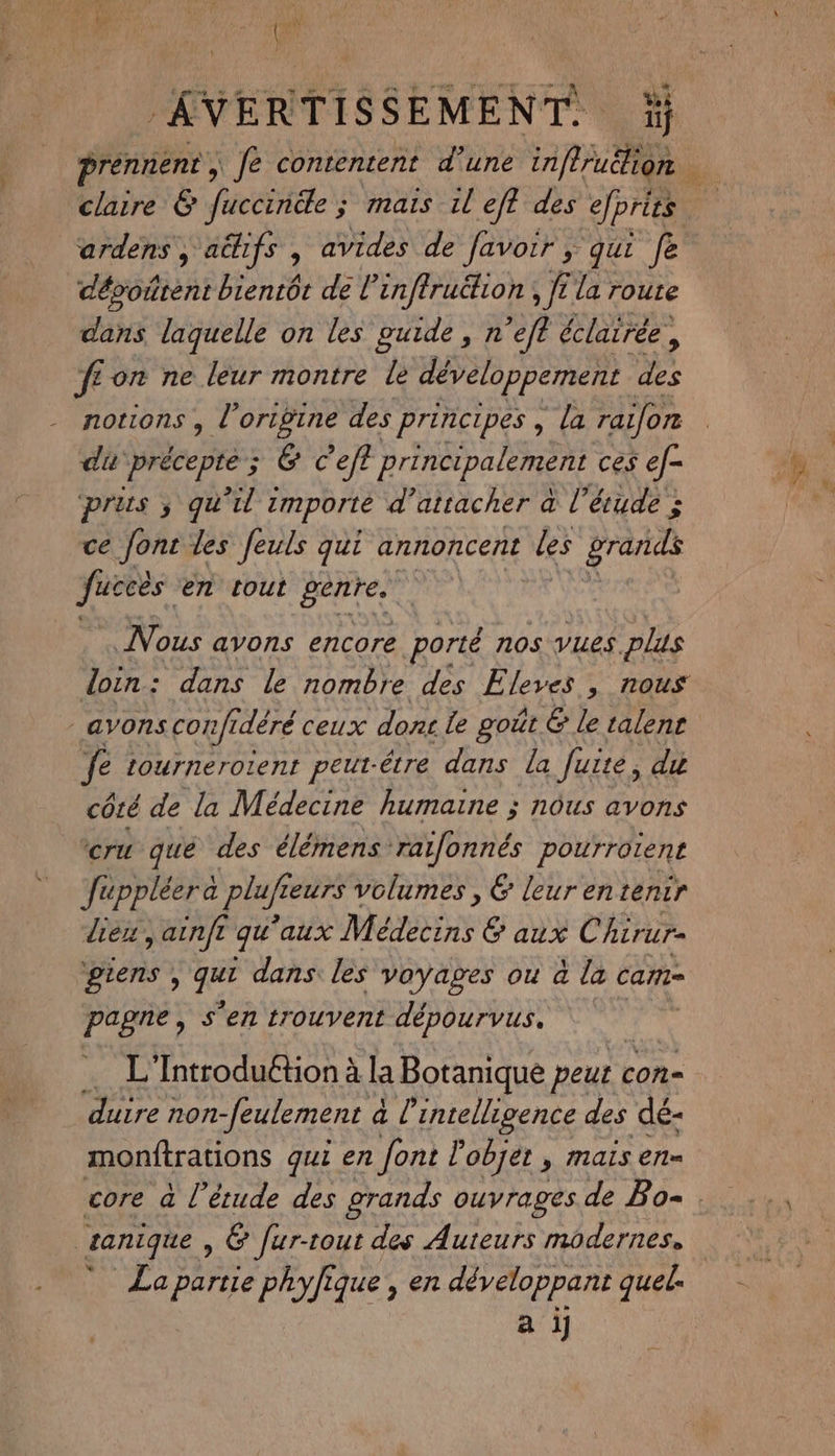 { as ’ } AVERTISSEMENT, claire &amp; fuccincle ; mais il eff des efprüs ardens, a&amp;hifs , avides de favoir ; qui fe dévoûrent bientôt de l’inffru&amp;ion , fi la route dans laquelle on les guide, n'eft éclairée, fe on ne leur montre le développement des notions , l’origine des principes, la raifon di Précepte ; ; 6 Ceft principalement ces ef- prus ; qu'il 1 tmporte d’attacher à l'étude : ce font les feuls qui annoncent les gran fuccès en tout pentes Nous avons encore porté nos vues plus _avonscon/rdéré ceux donc le goût &amp; le talens fe tournerotent peut-être dans la fuite, du côté de la Médecine humaine ; nôus avons cru qué des élémens raifonnés pourroient füppléerà plufi eurs volumes , &amp; leurentenir dieu, ainfr qu aux Médecins 6 aux Chirur- giens , in dans: les voyages ou à la cam pagne, s'en trouvent dépourvus, … L'Introduétion à la Botanique peut c con= duire non -feulement à l'intelligence des dé- monftrations qui en font l'objet , maïs en- | tanique, é Jur-tout des Auteurs modernes, La partie phylique , en développant quel. a ij