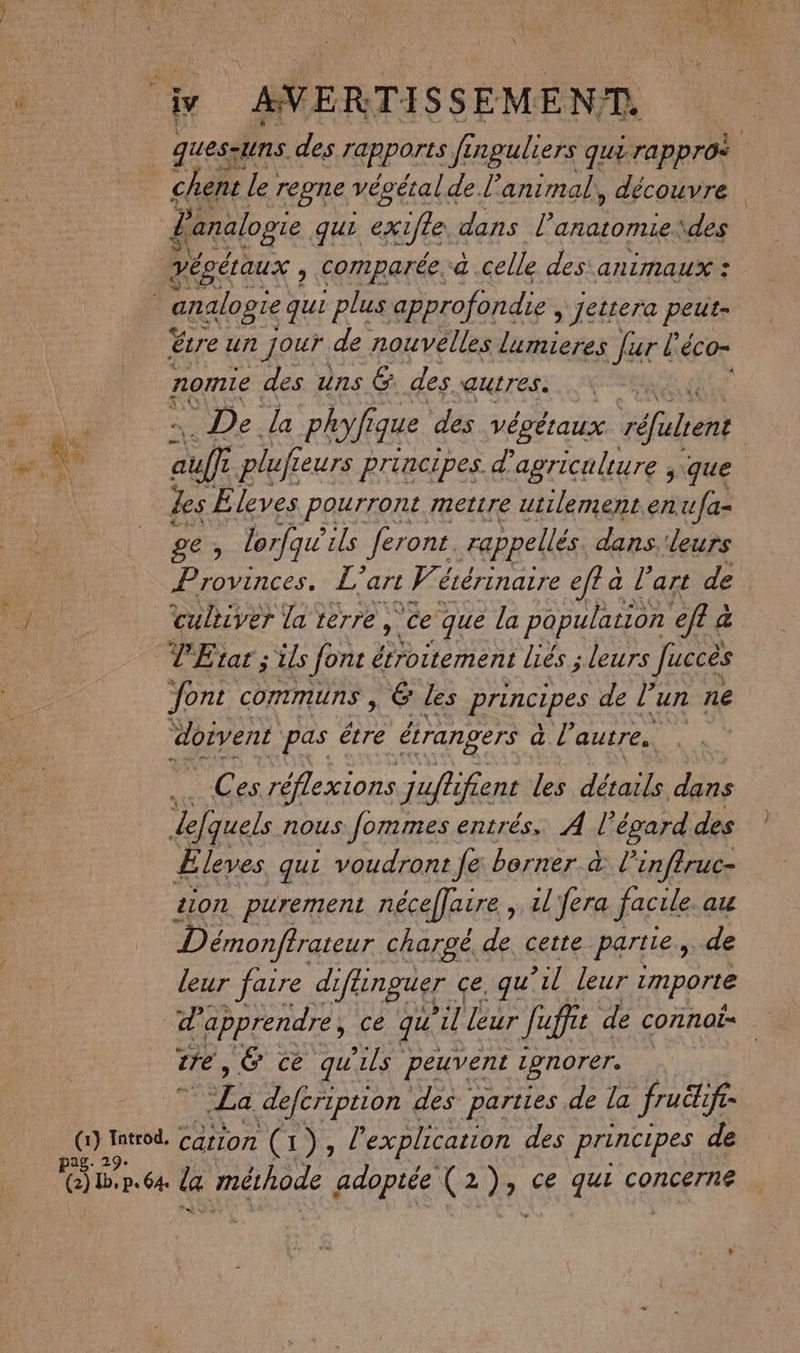 \ j AVERTISSEMENT. | ques-uns des rapports fi inguliers qui rappros chent le regne vécétal de l'animal, découvre & analogie qui cxifle, dans l'anatomie. \des Véoétaux , comparée. a.celle des animaux : analogie qui plus approfondie » Jetrera FREE étre un Jour de nouvelles lumieres [ur l'é éco- ; nomie des uns &. des auITes. _ De la phyfi que des végéraux réfalrent PRE \ auf pluf eurs principes. d'agriculture , que We Les E leves pourront mettre utilement.en ufa- ge , lorfai ils ferons. rappellés dans. leurs Provinces. L” art Fe écérinarre eff a. l’art de culriver la terre ,. ‘ce ‘que la population ef à a TEtar;ils font étroitement liés ; leurs Juccès Jont communs , & les principes de l?: un ne doivent pas être étrangers Ge autres. Ces réflexions juffi jfent les détails dans Lefquels nous fommes entrés, À l'égard des Eleves qui voudront fe borner à inftruc- ion purement néceffaire ,. il fera facile au Démonftrateur chargé de cette parties de leur faire difénguer « ce, qu il leur i importe d apprendre, ce qu dit leur Jupe de connois tre, É ce qu ls peuvent ignorer. | “La defeription des parties de la fuë ife= He “io” cation (1), l explication des principes de