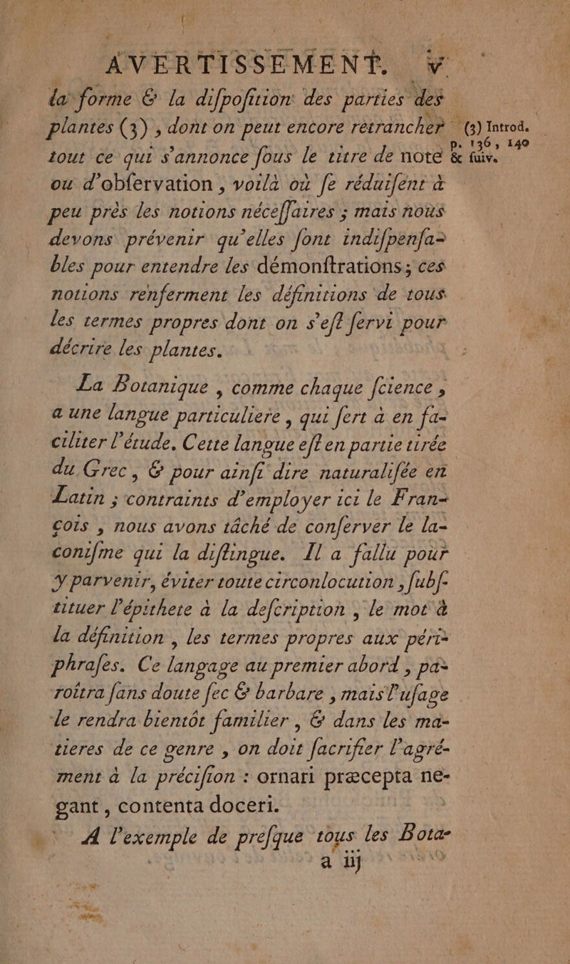 { ' AVERTISSEMENT v da forme & la difpofirion des parties es | plantes (3) , dont on peut encore rétrancher sl rat iout ce qui s'annonce fous le vitre de note & fx 7 ou d'obfervation , vorla où fe réduifent à peu près les notions néceffaires ; mais nous devons prévenir qu’elles font indifpenfa= bles pour entendre les démonftrations; ces notions renferment les défenitions ‘de tous les termes propres dont on s’ef? ferve pour décrire les plantes. La Botanique | comme chaque fctençe ; a une langue particuliere , qui fert à en je ciliter l'étude, Certe langue eff en partie tirée du Grec, & pour ve dire naturalifée er atin ; contraints d'employer ici le Fran cors , nous avons tâché de conferver le la- conifine qui la diftingue. Il a fallu pour Es parvenir, éviter toute circonlocution , [ubf- tituer Pépithere à la defcription ; le mot à la défnirion les termes propres aux péri phrafes. Ce langage au premier abord , pa> roëtra fans doute fec & barbare ; mais l'ufage de rendra bientôt familier | & dans les ma- tieres de ce genre , on doit Jacrifier l’agré- ment à la précifion : ornari præcepta ne- gant, contenta doceri. A AROAEE de PAU sous les 17 ta