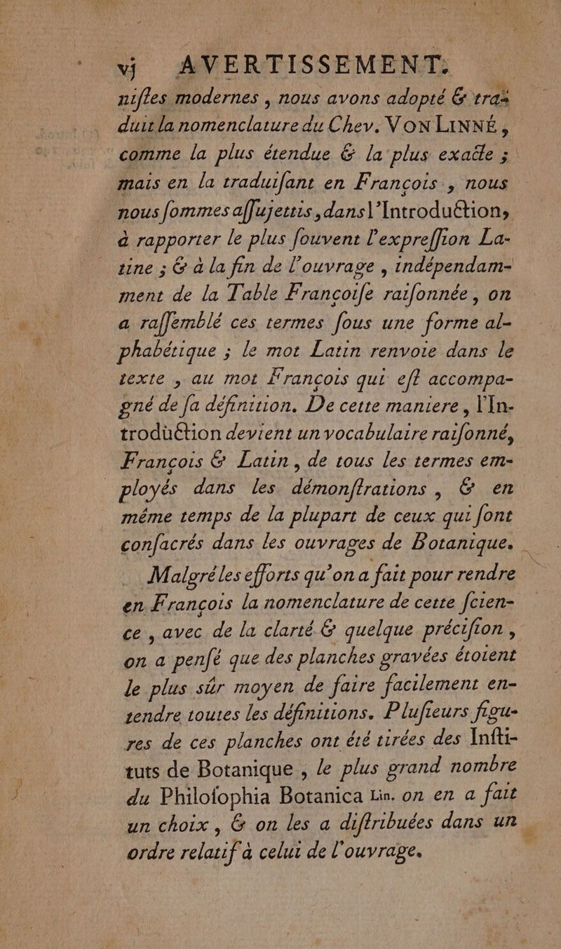 ++ f s = nifles modernes , nous avons adopté & tra dut la nomenclature du Chev. Von LINNÉ, comme la plus étendue & la plus exaile ; mais en la traduifant en Francois , nous nous fommes aflujettis,dans\’Introduétion, à rapporter le plus fouvent l'expreffion La- tine ; & à la fin de l'ouvrage , indépendam- ment de la Table Francoife raifonnée, on a raflemblé ces termes [ous une forme al- phabétique ; le mot Latin renvoie dans le texte , au mot Francois qui ef accompa- gré de fa définiuion. De cette maniere, VIn- trodüction devient un vocabulaire raifonné, Francois & Latin, de tous les termes em- méme temps de la plupart de ceux qui [ont confacrés dans les ouvrages de Botanique. Malgréles efforts qu’on a fait pour rendre en Francois la nomenclature de cette fcien- ce, avec de la clarté & quelque précifion , on a penfé que des planches gravées érotent le plus sûr moyen de faire facilement en- rendre toutes les définitions. Plufieurs figu- res de ces planches ont été tirées des Infti- tuts de Botanique , Le plus grand nombre du Philofophia Botanica Lin. on en a fait un choix, G on les a diftribuées dans un. ordre relatif a celui de l'ouvrage. |