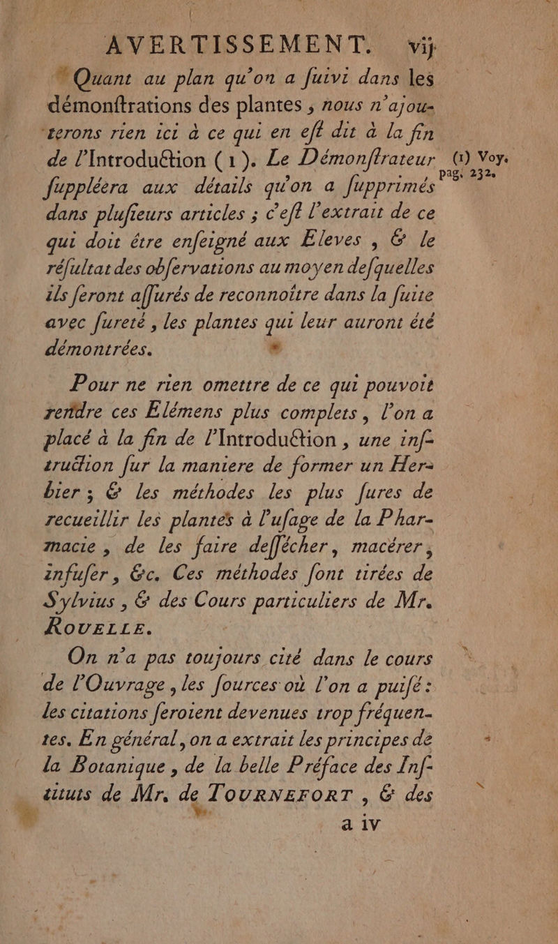 | AVERTISSEMENT. vi; ® Quant au plan qu’on a fuivi dans les démonftrations des plantes ; nous n'ajous ‘terons rien ici à ce qui en eff dit à la fin de l’Introduétion (1). Le Démonftrateur ol nr fuppléèra aux détails qu'on a fupprimés ? mn dans plufieurs articles ; c’eft l'extrait de ce qui doit étre enfeigné aux ÆEleves , & le réfultat des obfervations au moyen defquelles ils feront affurés de reconnoitre dans la fuite avec fureté , les plantes qui leur auront été démontrées. . Pour ne rien omettre de ce qui pouvoit rendre ces Elémens plus complets, l’on a placé à la fin de l'Introduétion , une inf= crudion fur la maniere de former un Her- bier; & les méthodes les plus fures de recueillir les plantes à l'ufage de la Phar- macie , de les faire deffécher, macérer, infufer, &c. Ces méthodes font tirées de S'ylvius , & des Cours particuliers de Mr. RovELLEz. On n’a pas A e cité dans le cours de l'Ouvrage , les fources où l'on a puifé: les citations feroient devenues trop fréquen tes. En général, on a extrait les principes de + la Botanique , de la belle Préface des nf autuis de Mr. de T OURNEFORT , 6 des a 1V