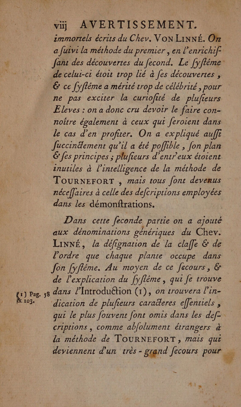 k immortels écrits du Chev. VON LiNNÉ. On de celui-ci étoit trop lié à fes découvertes , Eleves : on a donc cru devoir le faire con- noître également à ceux qui feroient dans le cas d’en profiter. On a expliqué auffi Juccinäement qu’il a été poffible > Jon plan 6 fes joe ; plufieurs d’entr'eux étoient inutiles à l'intelligence de la méthode de TOURNEFORT , mais tous font devenus néceffaires à celle des defcriptions employées dans les démonftrations. Dans certe Jeconde partie on a ajouté aux dénominations génériques du Chev. LiNNÉ, la défionanion de la clafle & de l’ordre que chaque plante occupe dans Jon fyfléme. Au moyen de ce fecours, & de l'explication du fyfième , qui fe trouve ‘dication de plufieurs caraëleres effentiels , qui le plus fouvent font omis dans les ae criptions , comme abfolument étrangers d la méthode de TOURNEFORT , mais que deviennent d’un très - grand Ne pour =: