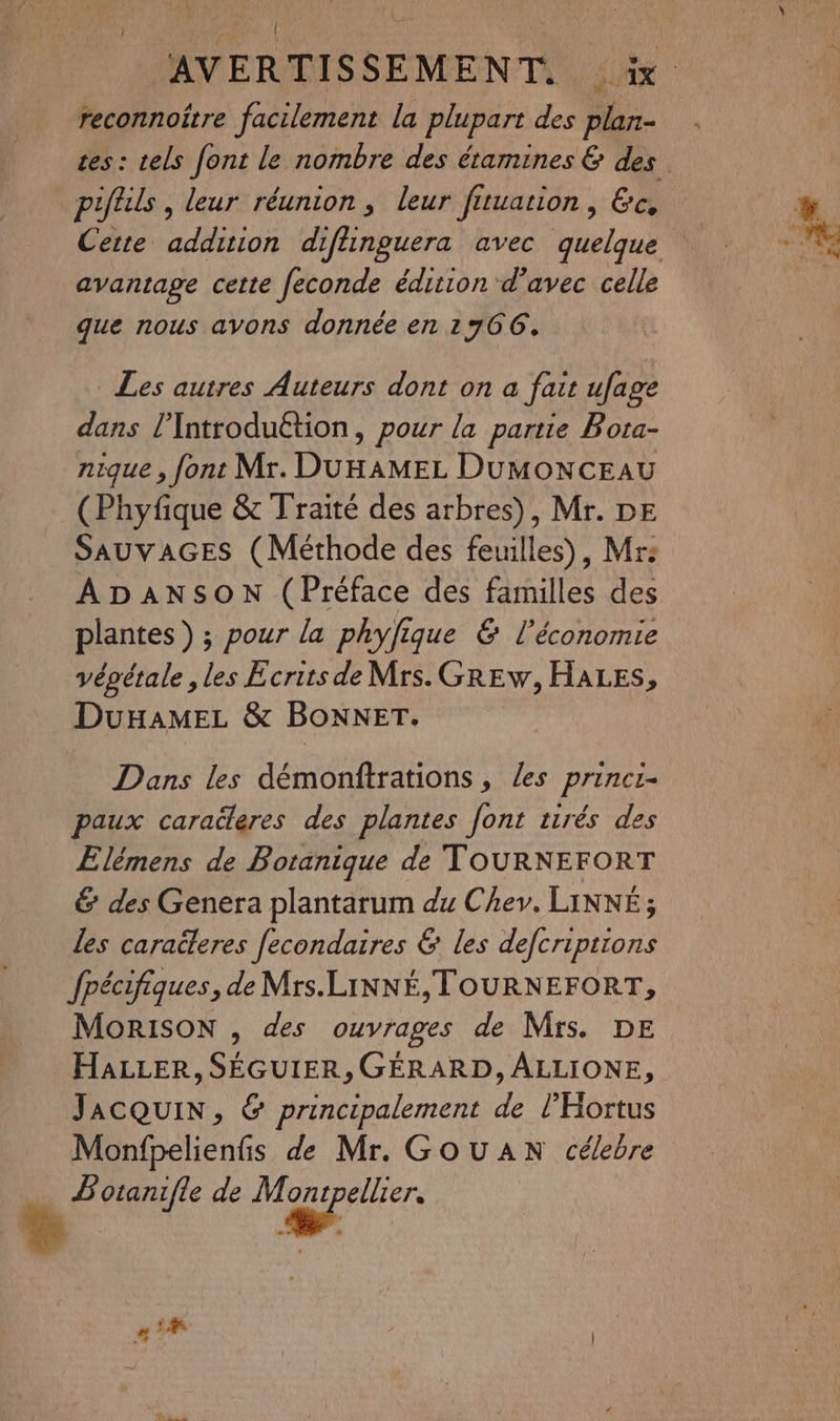 { AVERTIS SEMENT. 0 0 reconnoitre facilement la plupart des plan- tes : tels font le nombre des étamines & des piftils , leur réunion, leur fituation, Ge. avantage cette feconde édition d'avec celle que nous avons donnée en 1766. Les autres Auteurs dont on a fait ufage dans l’Introduétion, pour la partie Bota- nique, font Mr. DUHAMEL DuMONCEAU (Phyfique & Traité des arbres), Mr. DE SAUVAGES (Méthode des feuilles), Mrs ADANSON (Préface des familles des plantes) ; pour la phyfique & l’économie vépétale , les Ecrits de Mrs. GREw, HALES, DuHaMEL & BoNNET. Dans les démonftrations, les princr- paux caraëleres des plantes font tirés des Elémens de Botanique de TOURNEFORT & des Genera plantarum du Chev. LINNÉ ; les caraëeres [econdaires & les defcriptions Jpécifiques, de Mrs.LiNNÉ, TOURNEFORT, MoRISON , des ouvrages de Mrs. DE HaLLER, SÉGUIER, GÉRARD, ALLIONE, JACQUIN, & principalement de l'Hortus Monfpelienfis de Mr. GOUAN célebre … Botanifle de Marne