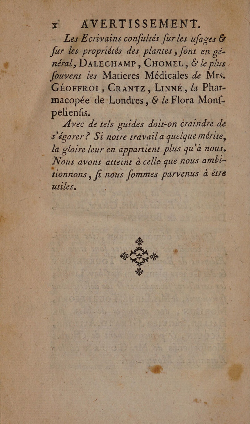 et Les Ecrivains confultés [ur les ufages 6 &. (æ) néral, DALECHAMP , CHOMEL, & Le plus fouvent les tn Médicales de Mrs. N macopée de Londres, & Ze Flora Monf- pelienfis. Avec de tels guides doit-on craindre de s’égarer ? Si notre travaila quelque mérite, la gloire leur en appartient plus qu à nous. Nous avons atteint à celle que nous ambi- Tionnons , ft nous fommes parvenus a être utiles.