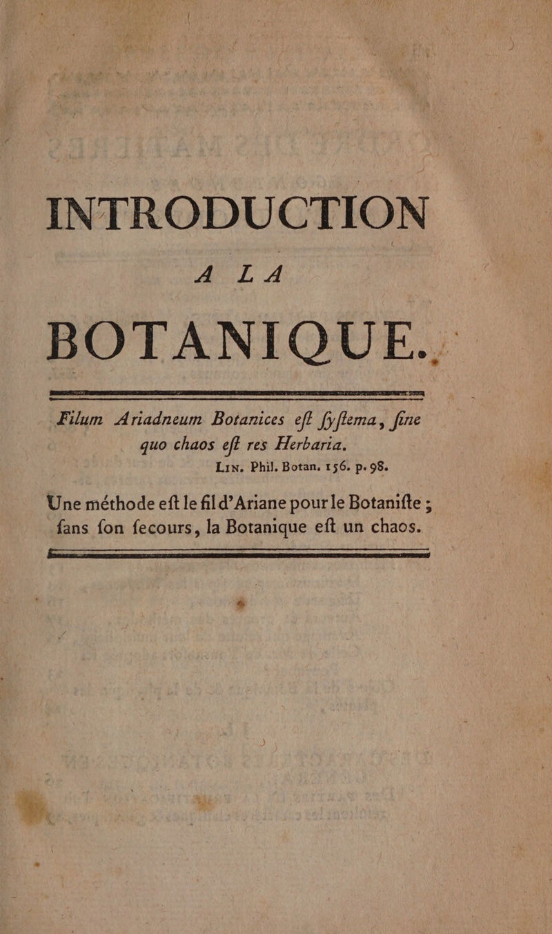 INTRODUCTION OUT 4 Filum Ariadneum Botanices eff fyfflema, fene quo chaos eff res Herbaria. Lin. Phil. Botan, 156, p.98. Une méthode eft le fld’Ariane pour le Botanifte ; _fans fon fecours, la Botanique eft un chaos. ——————_—.—..…——.…….