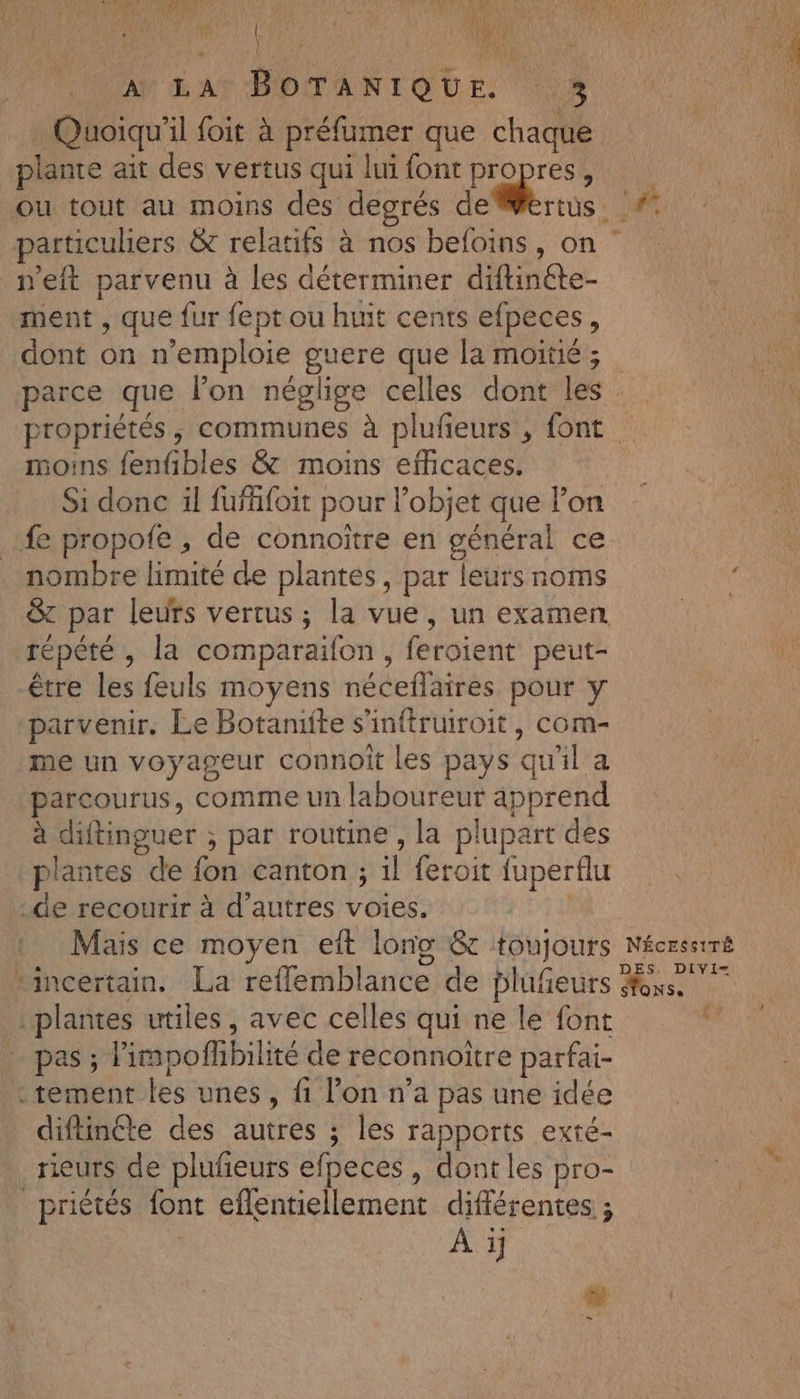 | AN LATBOTANIQUE. \% Quoiqu'il foit à préfumer que chaque plante air des vertus qui lui font Pa AR ou tout au moins des degrés deWertus. #° particuliers &amp; relatifs à nos befoins, on n'eit parvenu à les déterminer diftinéte- ment , que fur fept ou huit cents efpeces, dont on n’emploie guere que la moitié ; parce que lon néglige celles dont les propriétés, communes à plufeurs , font moins fenfibles &amp; moins efficaces. Si donc il fufäfoit pour l’objet que l’on fe propofe ; de connoiître en général ce nombre limité de plantes, par leurs noms &amp; par leurs vertus ; la vue, un examen répété, la comparaifon , feroient peut- être les feuls moyens néceflaires pour y parvenir. Le Botaniite s'inftruroit, com- me un voyageur connoît les pays qu'il a parcourus, comme un laboureur apprend à diftinguer ; par routine , la plupart des plantes de fon canton ; il feroit fuperflu de recourir à d’autres voies. | Mais ce moyen eft long &amp;c toujours Nécrssiré incertain. La reflemblance de blufieurs xs plantes utiles, avec celles qui ne le font y pas ; limpofhbilité de reconnoitre parfai- tement les unes, fi l’on n’a pas une idée diftinéte des autres ; les rapports exté- rieurs de plufeurs efpeces , dont les pro- _ priétés font eflentiellement différentes ; | Ai # -