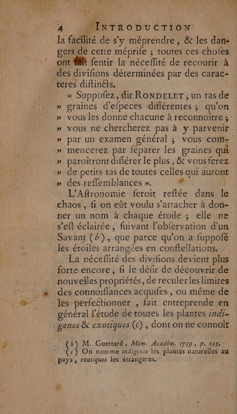 11 AE UE MORTE UNE LR en Set sers de cette méprife ; toutes ces chofes ont it fentir la néceflité de recourir à des divifions déterminées par des carac- « Suppofez, dit RONDELET , un tas de » graines d'efpeces difiérentes ; qu'on » vous ne chercherez pas à y parvenir » par un examen général ; vous Come » mencerez par féparer les graines qut » paroïront difiérer le plus , &amp; vousferez L’Aftronomie feroit reftée dans le chaos , fi on eût voulu s'attacher à don- ner un nom à chaque étoile ; elle ne s’eft éclairée, fuivant l’obfervation d’un 4 LA Savant (8) ; que parce qu'on a fuppoié les étoiles arrangées en conftellations. La néceflité des divifions devient plus forte encore, fi le défir de découvrir de général l'étude de toutes les plantes :7d7- (b) M. Guettard, Mém: Académ. 1759 , p. 1254 (c) On nomme indigenes les plantes naturelles au